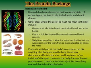 The Protein Package
Protein and Your Health
o Research has been discovered that to much protein , of
certain types, can lead to physical ailments and chronic
disease.
o Other areas where the use of to much red meat in the diet
include:
• Osteoporosis –Proteins have to neutralized by calcium in the
bones.
• Cancer - Is linked to possible causes of colon and breast
cancers.
• Weight Abnormalities - Meat is a major contributing factor to
weight gain over the years from so much saturated fat within
the meat.
o Protein is a vital part of the body’s eco-system, but like
anything else that goes into the body, it can have
detrimental affects in the short and long terms of an
individual’s life span. However, the body does not live on
protein alone. It needs a fuel source just like everything
else and that takes Carbohydrates.
 