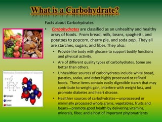 What is a Carbohydrate?
Facts about Carbohydrates
• Carbohydrates are classified as an unhealthy and healthy
array of foods. From bread, milk, beans, spaghetti, and
potatoes to popcorn, cherry pie, and soda pop. They all
are starches, sugars, and fiber. They also:
• Provide the body with glucose to support bodily functions
and physical activity.
• Are of different quality types of carbohydrates. Some are
better than others.
• Unhealthier sources of carbohydrates include white bread,
pastries, sodas, and other highly processed or refined
foods. These items contain easily digestible starch that may
contribute to weight gain, interfere with weight loss, and
promote diabetes and heart disease.
• Healthier sources of carbohydrates—unprocessed or
minimally processed whole grains, vegetables, fruits and
beans—promote good health by delivering vitamins,
minerals, fiber, and a host of important phytonutrients
 