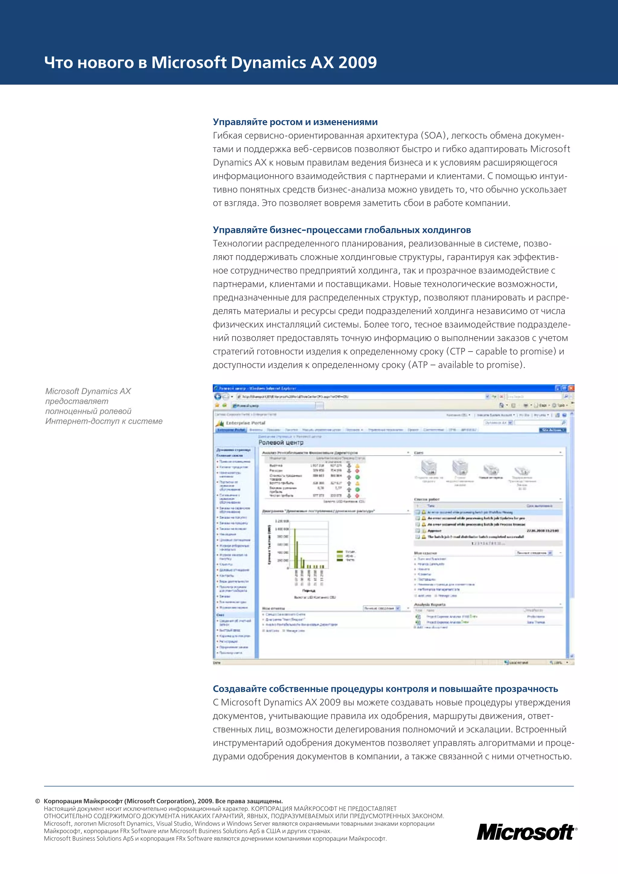 Что нового в Microsoft Dynamics AX 2009


                                                        Управляйте ростом и изменениями
                                                        Гибкая сервисно-ориентированная архитектура (SOA), легкость обмена докумен-
                                                        тами и поддержка веб-сервисов позволяют быстро и гибко адаптировать Microsoft
                                                        Dynamics AX к новым правилам ведения бизнеса и к условиям расширяющегося
                                                        информационного взаимодействия с партнерами и клиентами. С помощью интуи-
                                                        тивно понятных средств бизнес-анализа можно увидеть то, что обычно ускользает
                                                        от взгляда. Это позволяет вовремя заметить сбои в работе компании.

                                                        Управляйте бизнес-процессами глобальных холдингов
                                                        Технологии распределенного планирования, реализованные в системе, позво-
                                                        ляют поддерживать сложные холдинговые структуры, гарантируя как эффектив-
                                                        ное сотрудничество предприятий холдинга, так и прозрачное взаимодействие с
                                                        партнерами, клиентами и поставщиками. Новые технологические возможности,
                                                        предназначенные для распределенных структур, позволяют планировать и распре-
                                                        делять материалы и ресурсы среди подразделений холдинга независимо от числа
                                                        физических инсталляций системы. Более того, тесное взаимодействие подразделе-
                                                        ний позволяет предоставлять точную информацию о выполнении заказов с учетом
                                                        стратегий готовности изделия к определенному сроку (CTP – capable to promise) и
                                                        доступности изделия к определенному сроку (ATP – available to promise).

   Microsoft Dynamics AX
   предоставляет
   полноценный ролевой
   Интернет-доступ к системе




                                                        Создавайте собственные процедуры контроля и повышайте прозрачность
                                                        С Microsoft Dynamics AX 2009 вы можете создавать новые процедуры утверждения
                                                        документов, учитывающие правила их одобрения, маршруты движения, ответ-
                                                        ственных лиц, возможности делегирования полномочий и эскалации. Встроенный
                                                        инструментарий одобрения документов позволяет управлять алгоритмами и проце-
                                                        дурами одобрения документов в компании, а также связанной с ними отчетностью.



© Корпорация Майкрософт (Microsoft Corporation), 2009. Все права защищены.
  Настоящий документ носит исключительно информационный характер. КОРПОРАЦИЯ МАЙКРОСОФТ НЕ ПРЕДОСТАВЛЯЕТ
  ОТНОСИТЕЛЬНО СОДЕРЖИМОГО ДОКУМЕНТА НИКАКИХ ГАРАНТИЙ, ЯВНЫХ, ПОДРАЗУМЕВАЕМЫХ ИЛИ ПРЕДУСМОТРЕННЫХ ЗАКОНОМ.
  Microsoft, логотип Microsoft Dynamics, Visual Studio, Windows и Windows Server являются охраняемыми товарными знаками корпорации
  Майкрософт, корпорации FRx Software или Microsoft Business Solutions ApS в США и других странах.
  Microsoft Business Solutions ApS и корпорация FRx Software являются дочерними компаниями корпорации Майкрософт.
 