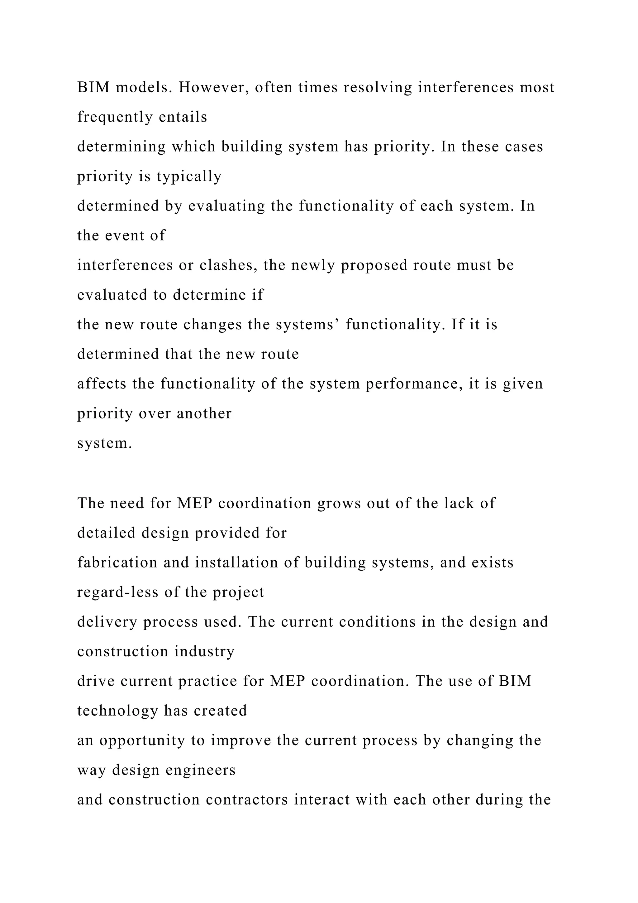 BIM models. However, often times resolving interferences most
frequently entails
determining which building system has priority. In these cases
priority is typically
determined by evaluating the functionality of each system. In
the event of
interferences or clashes, the newly proposed route must be
evaluated to determine if
the new route changes the systems’ functionality. If it is
determined that the new route
affects the functionality of the system performance, it is given
priority over another
system.
The need for MEP coordination grows out of the lack of
detailed design provided for
fabrication and installation of building systems, and exists
regard-less of the project
delivery process used. The current conditions in the design and
construction industry
drive current practice for MEP coordination. The use of BIM
technology has created
an opportunity to improve the current process by changing the
way design engineers
and construction contractors interact with each other during the
 