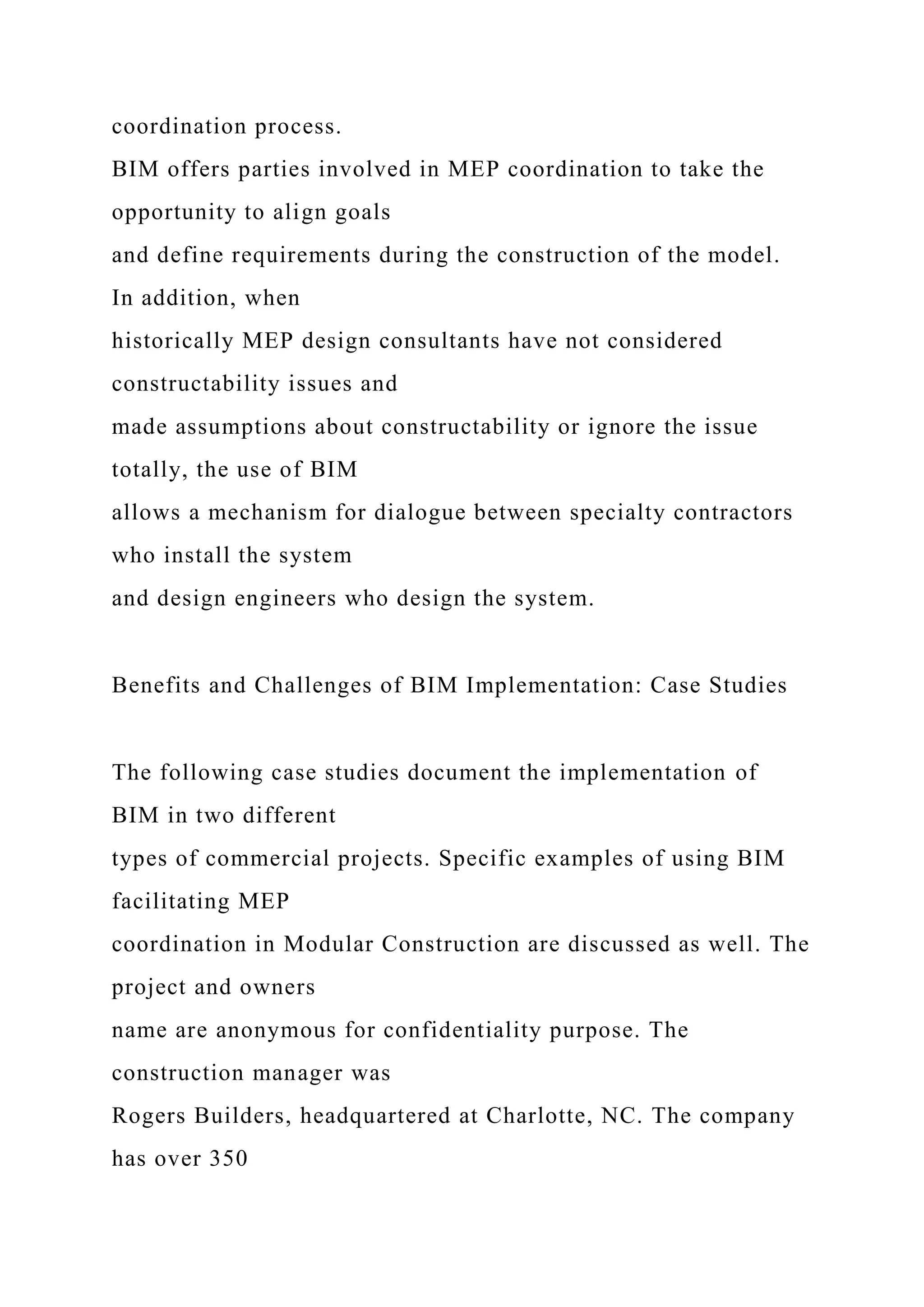 coordination process.
BIM offers parties involved in MEP coordination to take the
opportunity to align goals
and define requirements during the construction of the model.
In addition, when
historically MEP design consultants have not considered
constructability issues and
made assumptions about constructability or ignore the issue
totally, the use of BIM
allows a mechanism for dialogue between specialty contractors
who install the system
and design engineers who design the system.
Benefits and Challenges of BIM Implementation: Case Studies
The following case studies document the implementation of
BIM in two different
types of commercial projects. Specific examples of using BIM
facilitating MEP
coordination in Modular Construction are discussed as well. The
project and owners
name are anonymous for confidentiality purpose. The
construction manager was
Rogers Builders, headquartered at Charlotte, NC. The company
has over 350
 
