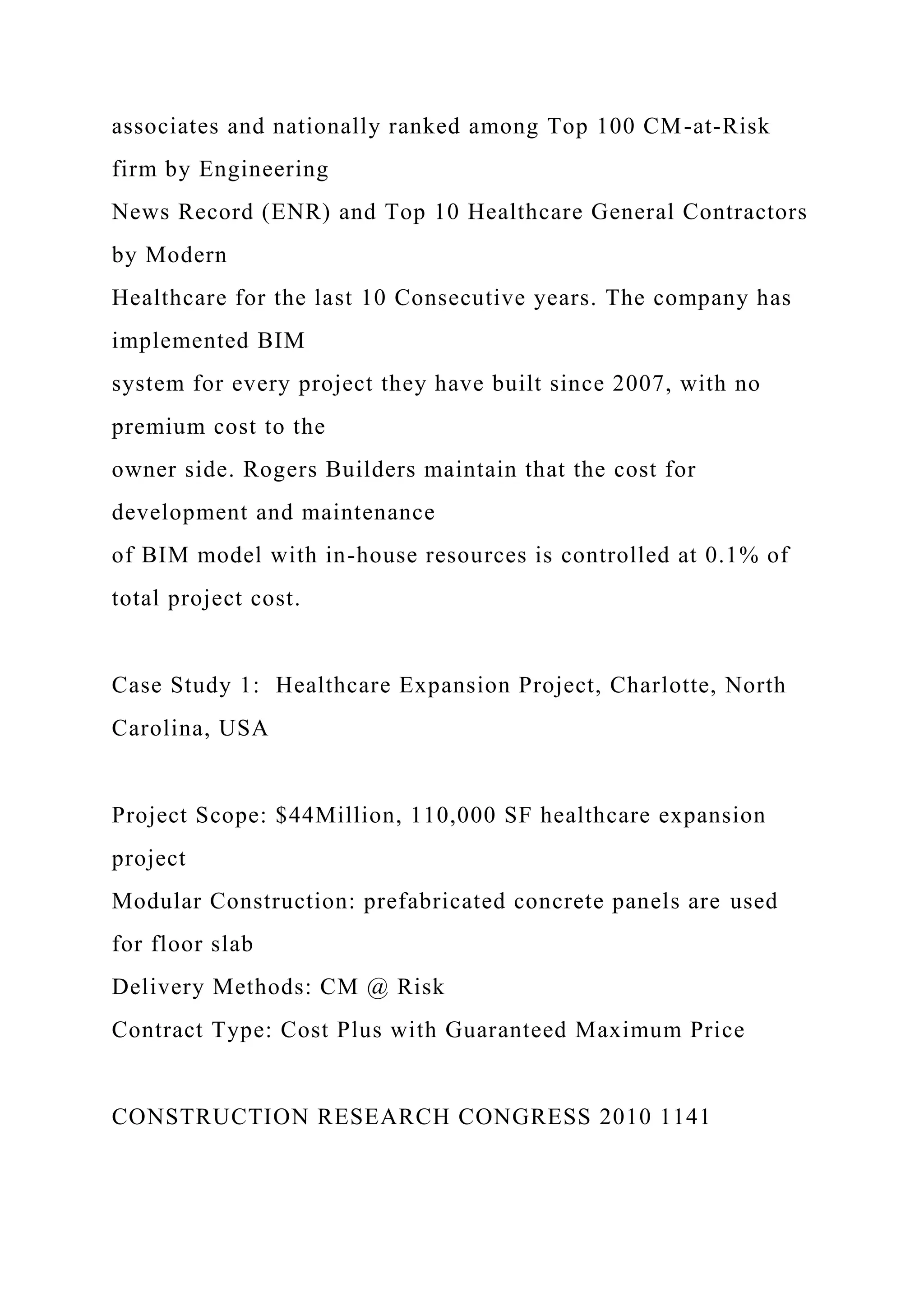 associates and nationally ranked among Top 100 CM-at-Risk
firm by Engineering
News Record (ENR) and Top 10 Healthcare General Contractors
by Modern
Healthcare for the last 10 Consecutive years. The company has
implemented BIM
system for every project they have built since 2007, with no
premium cost to the
owner side. Rogers Builders maintain that the cost for
development and maintenance
of BIM model with in-house resources is controlled at 0.1% of
total project cost.
Case Study 1: Healthcare Expansion Project, Charlotte, North
Carolina, USA
Project Scope: $44Million, 110,000 SF healthcare expansion
project
Modular Construction: prefabricated concrete panels are used
for floor slab
Delivery Methods: CM @ Risk
Contract Type: Cost Plus with Guaranteed Maximum Price
CONSTRUCTION RESEARCH CONGRESS 2010 1141
 