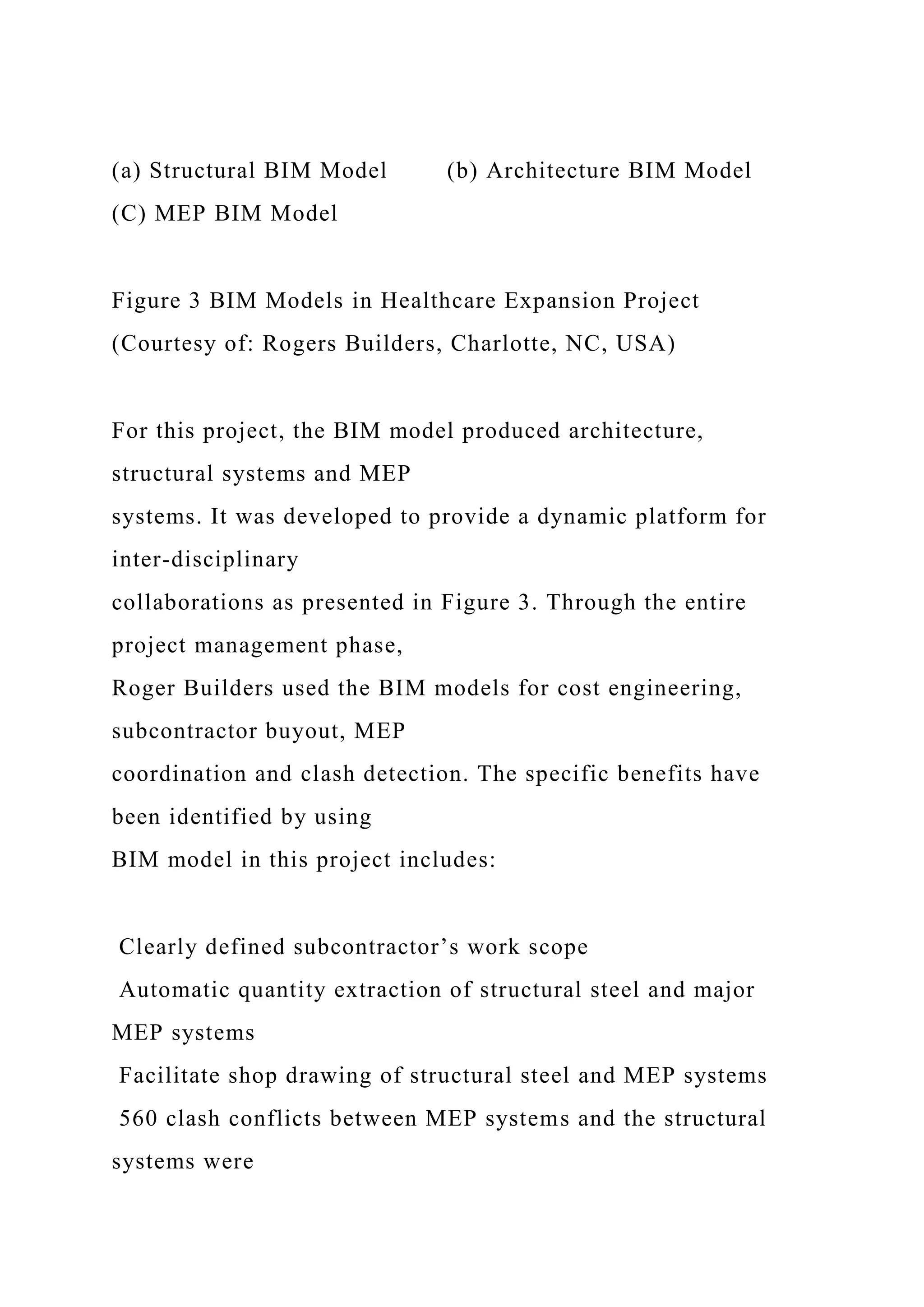 (a) Structural BIM Model (b) Architecture BIM Model
(C) MEP BIM Model
Figure 3 BIM Models in Healthcare Expansion Project
(Courtesy of: Rogers Builders, Charlotte, NC, USA)
For this project, the BIM model produced architecture,
structural systems and MEP
systems. It was developed to provide a dynamic platform for
inter-disciplinary
collaborations as presented in Figure 3. Through the entire
project management phase,
Roger Builders used the BIM models for cost engineering,
subcontractor buyout, MEP
coordination and clash detection. The specific benefits have
been identified by using
BIM model in this project includes:
Clearly defined subcontractor’s work scope
Automatic quantity extraction of structural steel and major
MEP systems
Facilitate shop drawing of structural steel and MEP systems
560 clash conflicts between MEP systems and the structural
systems were
 