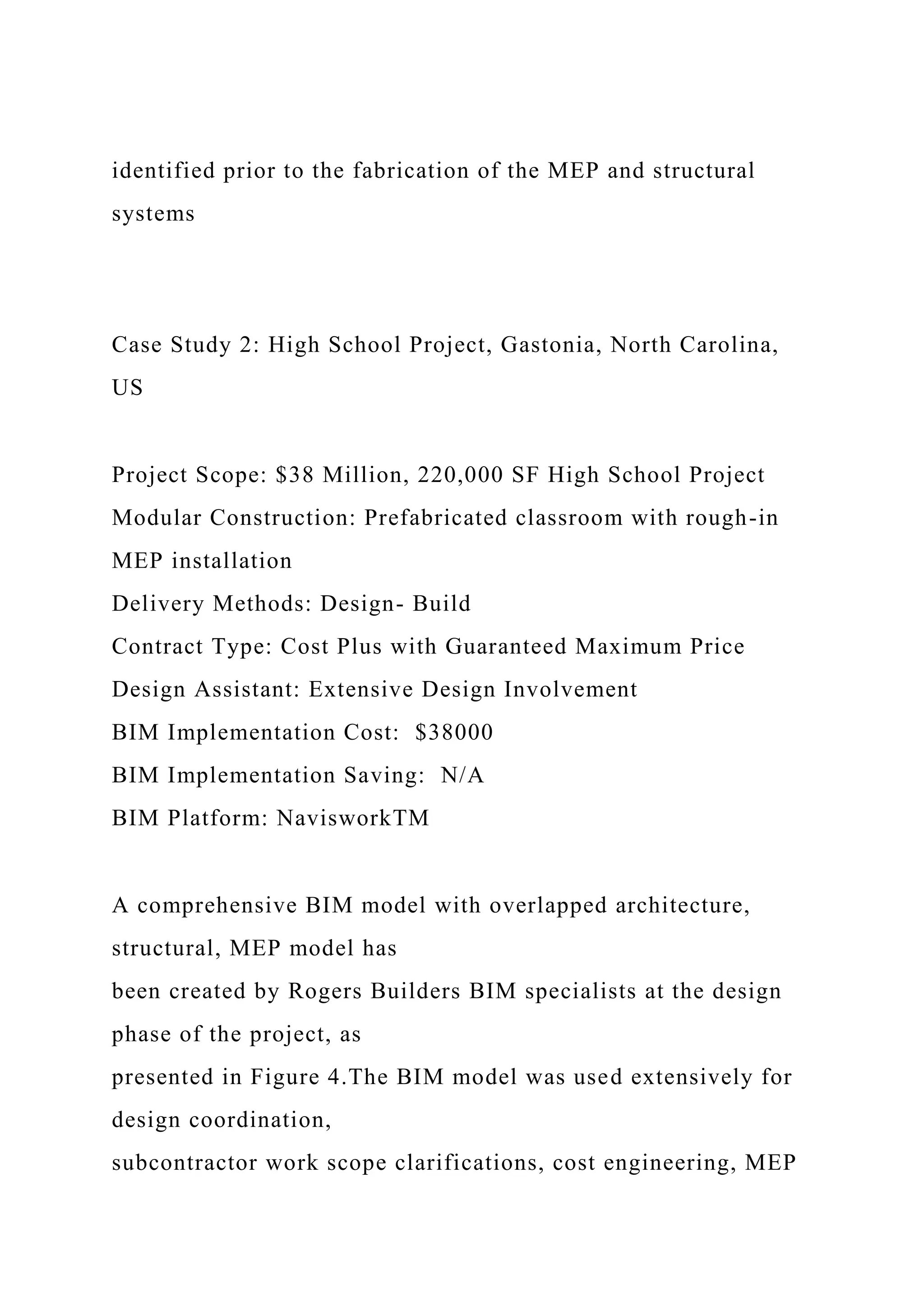 identified prior to the fabrication of the MEP and structural
systems
Case Study 2: High School Project, Gastonia, North Carolina,
US
Project Scope: $38 Million, 220,000 SF High School Project
Modular Construction: Prefabricated classroom with rough-in
MEP installation
Delivery Methods: Design- Build
Contract Type: Cost Plus with Guaranteed Maximum Price
Design Assistant: Extensive Design Involvement
BIM Implementation Cost: $38000
BIM Implementation Saving: N/A
BIM Platform: NavisworkTM
A comprehensive BIM model with overlapped architecture,
structural, MEP model has
been created by Rogers Builders BIM specialists at the design
phase of the project, as
presented in Figure 4.The BIM model was used extensively for
design coordination,
subcontractor work scope clarifications, cost engineering, MEP
 
