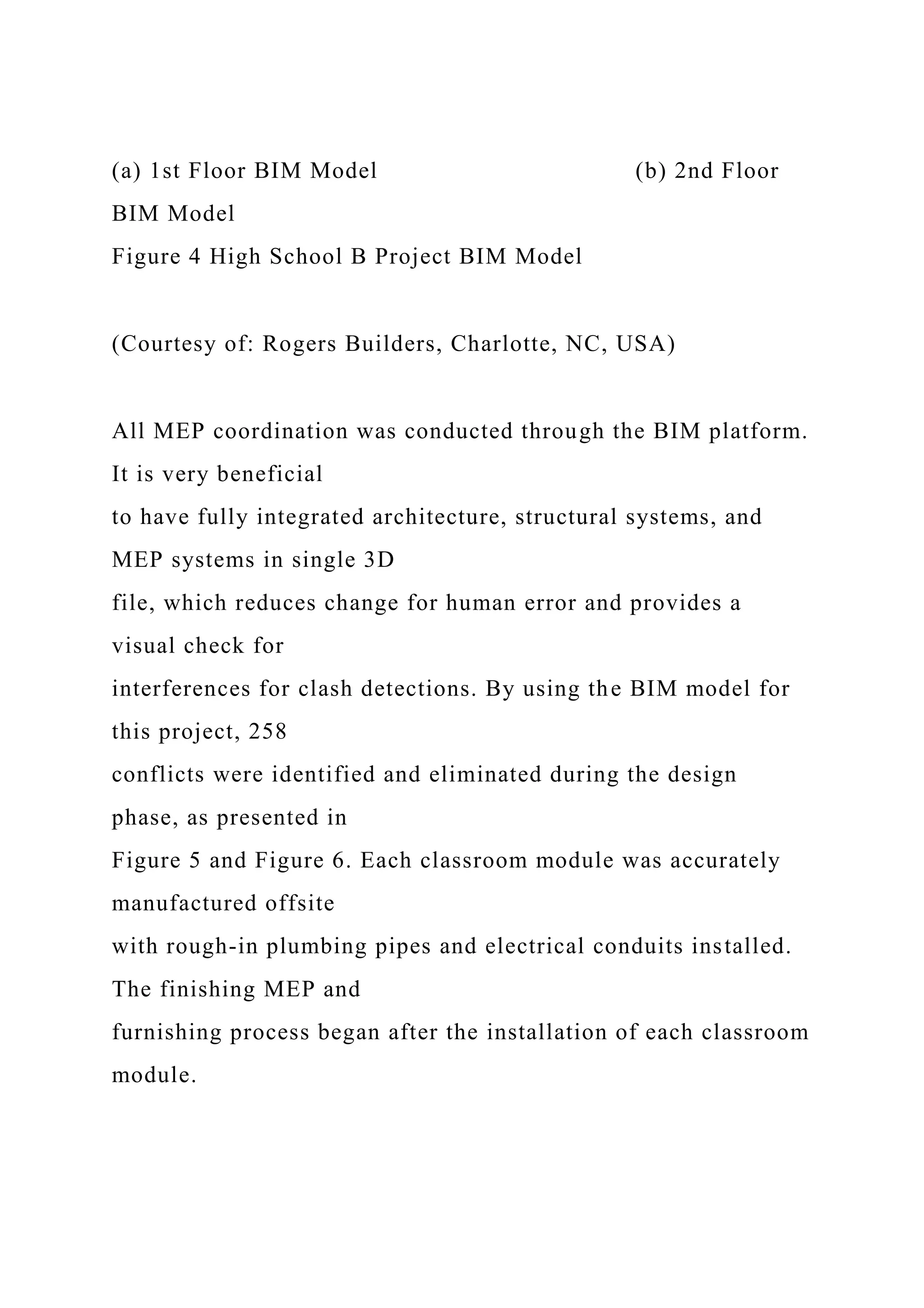 (a) 1st Floor BIM Model (b) 2nd Floor
BIM Model
Figure 4 High School B Project BIM Model
(Courtesy of: Rogers Builders, Charlotte, NC, USA)
All MEP coordination was conducted through the BIM platform.
It is very beneficial
to have fully integrated architecture, structural systems, and
MEP systems in single 3D
file, which reduces change for human error and provides a
visual check for
interferences for clash detections. By using the BIM model for
this project, 258
conflicts were identified and eliminated during the design
phase, as presented in
Figure 5 and Figure 6. Each classroom module was accurately
manufactured offsite
with rough-in plumbing pipes and electrical conduits installed.
The finishing MEP and
furnishing process began after the installation of each classroom
module.
 