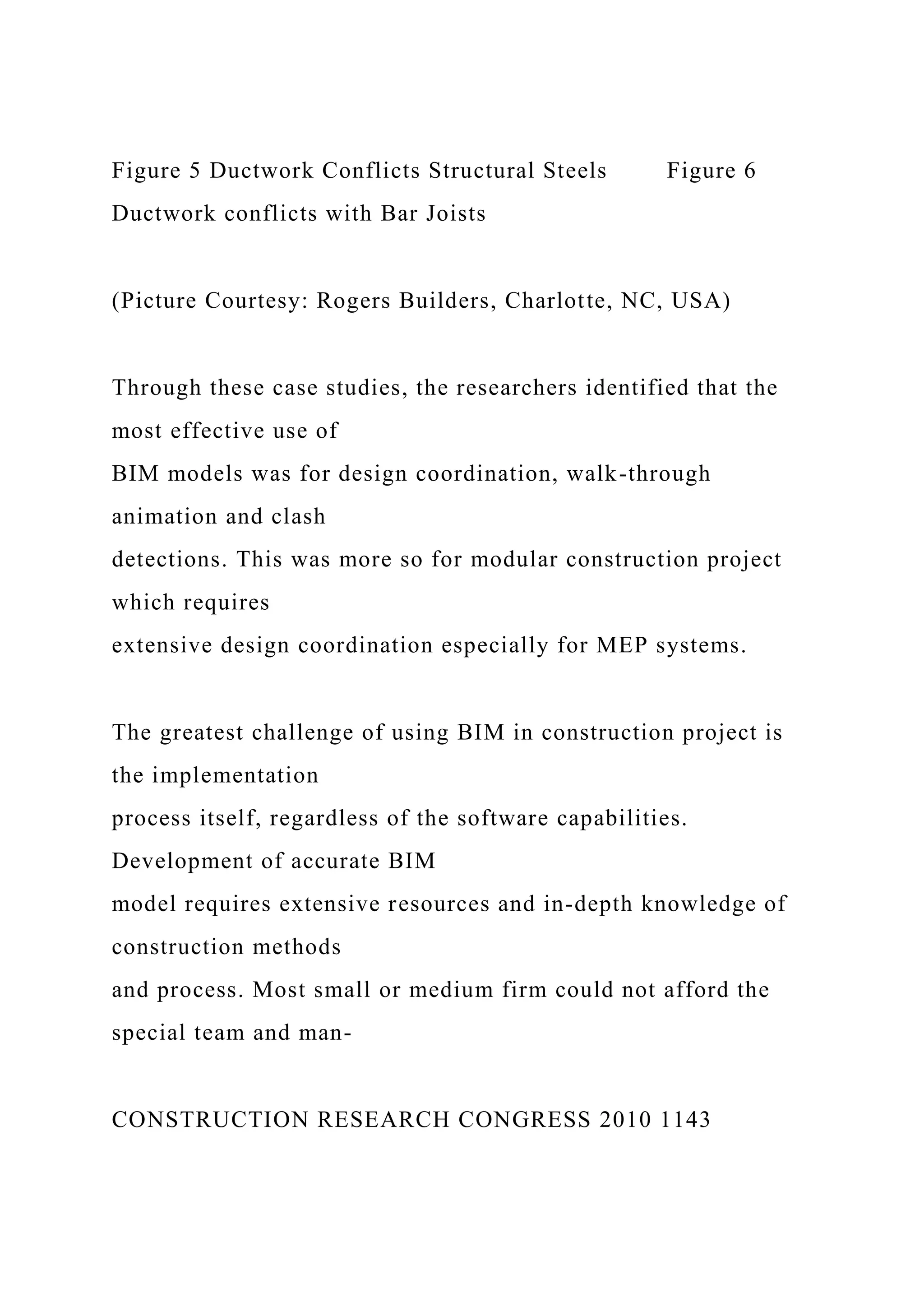 Figure 5 Ductwork Conflicts Structural Steels Figure 6
Ductwork conflicts with Bar Joists
(Picture Courtesy: Rogers Builders, Charlotte, NC, USA)
Through these case studies, the researchers identified that the
most effective use of
BIM models was for design coordination, walk-through
animation and clash
detections. This was more so for modular construction project
which requires
extensive design coordination especially for MEP systems.
The greatest challenge of using BIM in construction project is
the implementation
process itself, regardless of the software capabilities.
Development of accurate BIM
model requires extensive resources and in-depth knowledge of
construction methods
and process. Most small or medium firm could not afford the
special team and man-
CONSTRUCTION RESEARCH CONGRESS 2010 1143
 