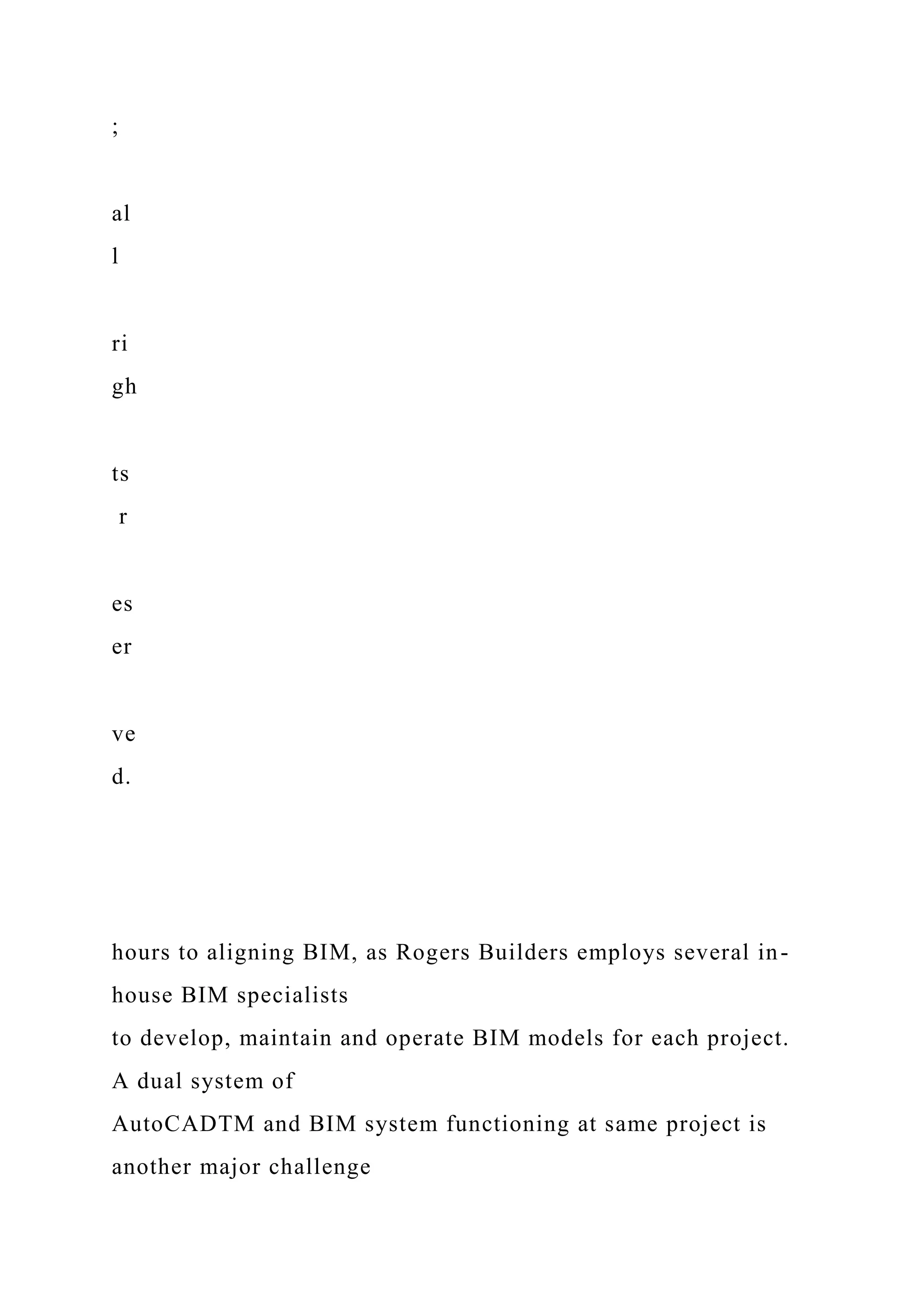 ;
al
l
ri
gh
ts
r
es
er
ve
d.
hours to aligning BIM, as Rogers Builders employs several in-
house BIM specialists
to develop, maintain and operate BIM models for each project.
A dual system of
AutoCADTM and BIM system functioning at same project is
another major challenge
 