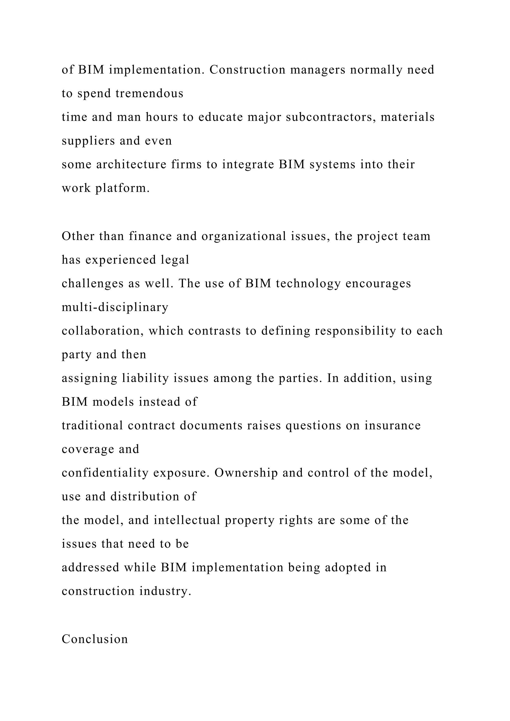 of BIM implementation. Construction managers normally need
to spend tremendous
time and man hours to educate major subcontractors, materials
suppliers and even
some architecture firms to integrate BIM systems into their
work platform.
Other than finance and organizational issues, the project team
has experienced legal
challenges as well. The use of BIM technology encourages
multi-disciplinary
collaboration, which contrasts to defining responsibility to each
party and then
assigning liability issues among the parties. In addition, using
BIM models instead of
traditional contract documents raises questions on insurance
coverage and
confidentiality exposure. Ownership and control of the model,
use and distribution of
the model, and intellectual property rights are some of the
issues that need to be
addressed while BIM implementation being adopted in
construction industry.
Conclusion
 