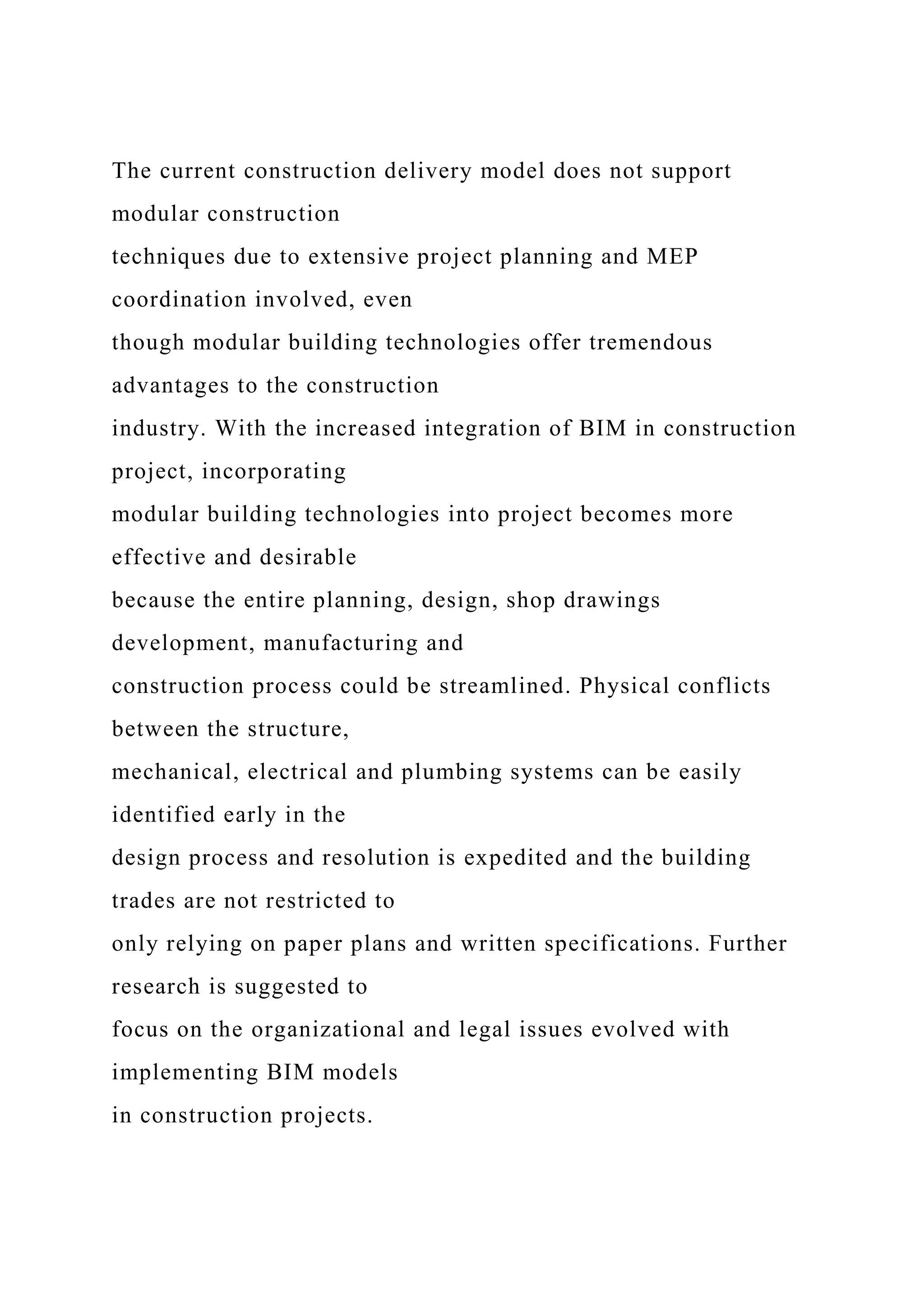 The current construction delivery model does not support
modular construction
techniques due to extensive project planning and MEP
coordination involved, even
though modular building technologies offer tremendous
advantages to the construction
industry. With the increased integration of BIM in construction
project, incorporating
modular building technologies into project becomes more
effective and desirable
because the entire planning, design, shop drawings
development, manufacturing and
construction process could be streamlined. Physical conflicts
between the structure,
mechanical, electrical and plumbing systems can be easily
identified early in the
design process and resolution is expedited and the building
trades are not restricted to
only relying on paper plans and written specifications. Further
research is suggested to
focus on the organizational and legal issues evolved with
implementing BIM models
in construction projects.
 