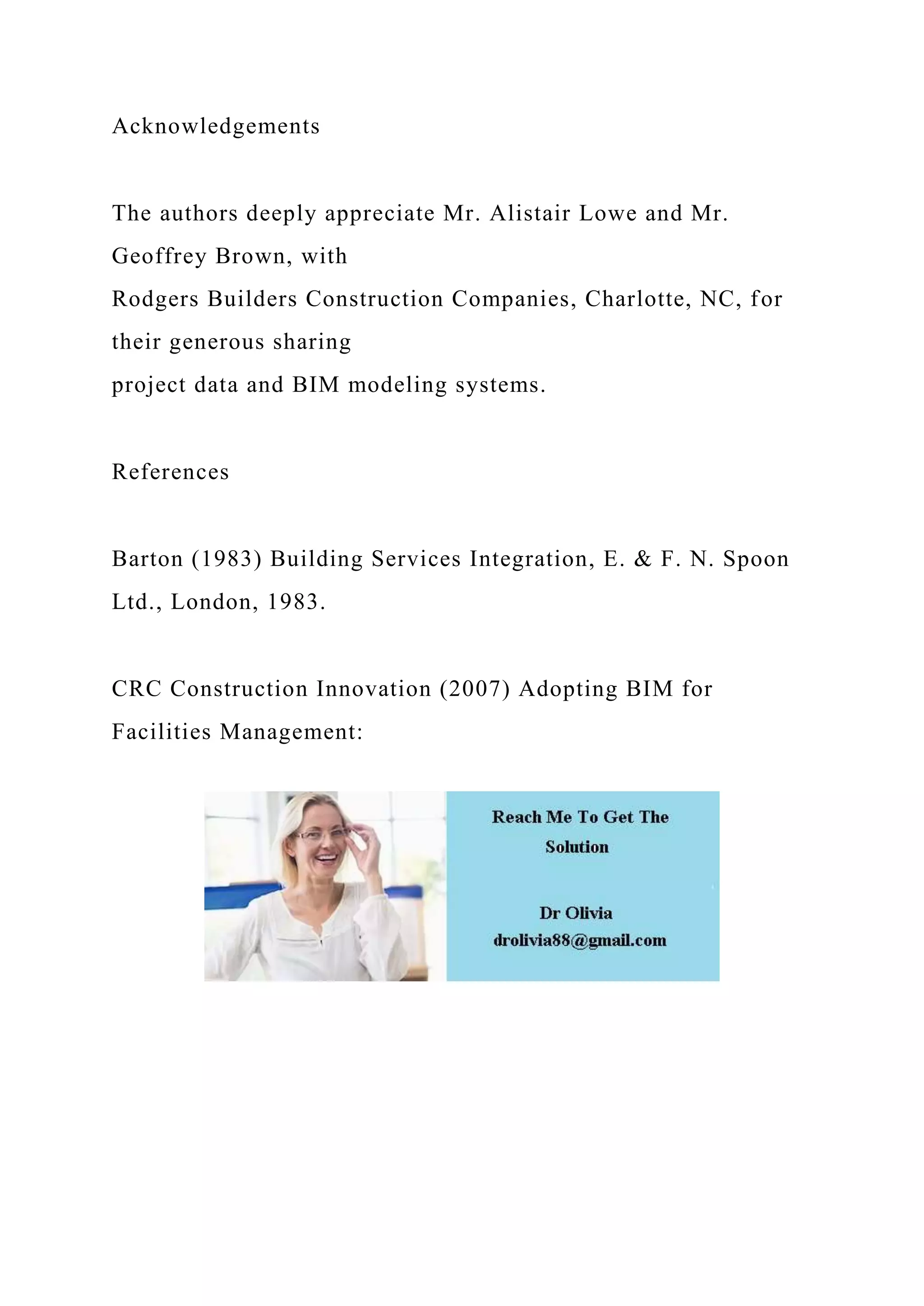 Acknowledgements
The authors deeply appreciate Mr. Alistair Lowe and Mr.
Geoffrey Brown, with
Rodgers Builders Construction Companies, Charlotte, NC, for
their generous sharing
project data and BIM modeling systems.
References
Barton (1983) Building Services Integration, E. & F. N. Spoon
Ltd., London, 1983.
CRC Construction Innovation (2007) Adopting BIM for
Facilities Management:
 