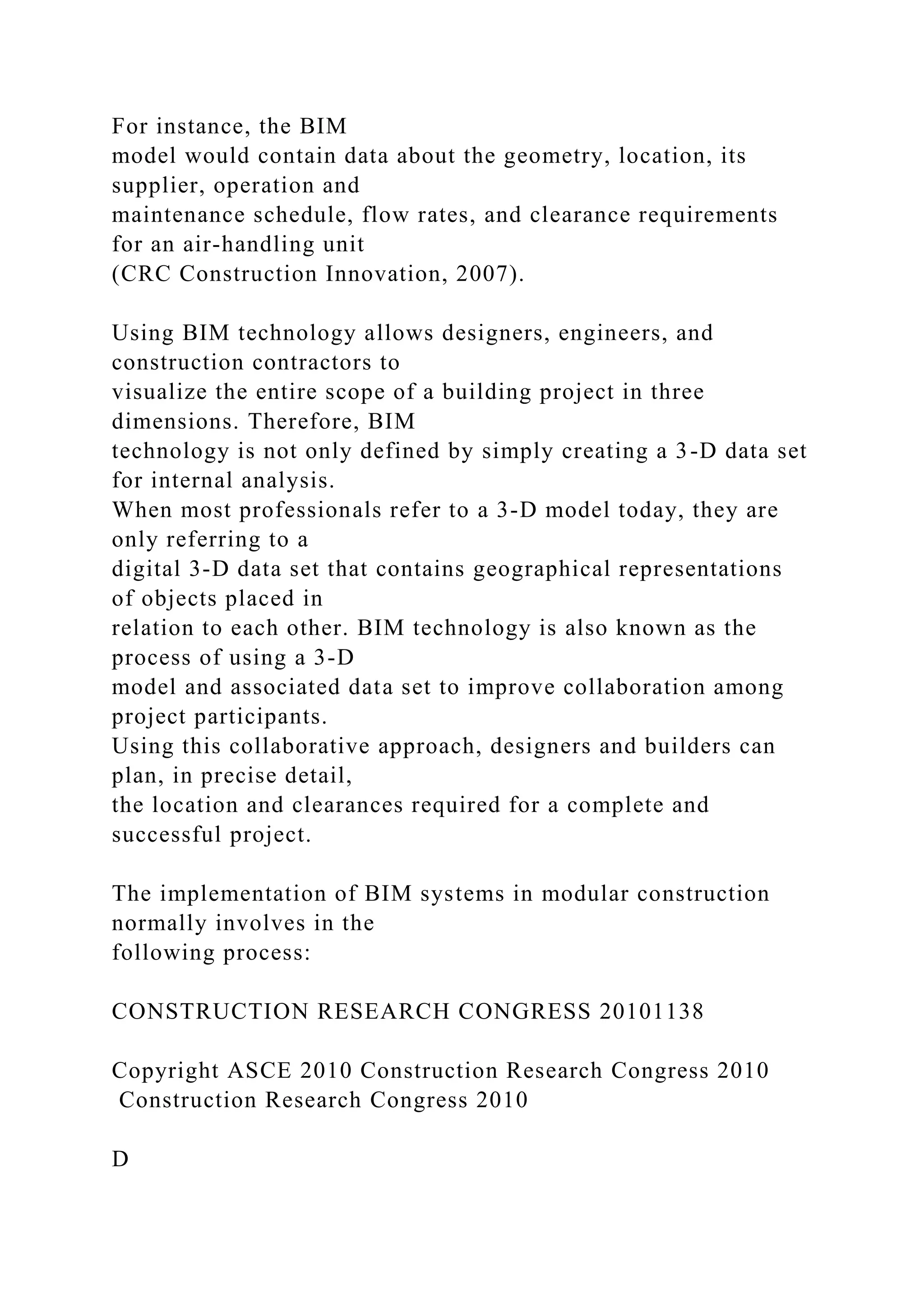For instance, the BIM
model would contain data about the geometry, location, its
supplier, operation and
maintenance schedule, flow rates, and clearance requirements
for an air-handling unit
(CRC Construction Innovation, 2007).
Using BIM technology allows designers, engineers, and
construction contractors to
visualize the entire scope of a building project in three
dimensions. Therefore, BIM
technology is not only defined by simply creating a 3-D data set
for internal analysis.
When most professionals refer to a 3-D model today, they are
only referring to a
digital 3-D data set that contains geographical representations
of objects placed in
relation to each other. BIM technology is also known as the
process of using a 3-D
model and associated data set to improve collaboration among
project participants.
Using this collaborative approach, designers and builders can
plan, in precise detail,
the location and clearances required for a complete and
successful project.
The implementation of BIM systems in modular construction
normally involves in the
following process:
CONSTRUCTION RESEARCH CONGRESS 20101138
Copyright ASCE 2010 Construction Research Congress 2010
Construction Research Congress 2010
D
 