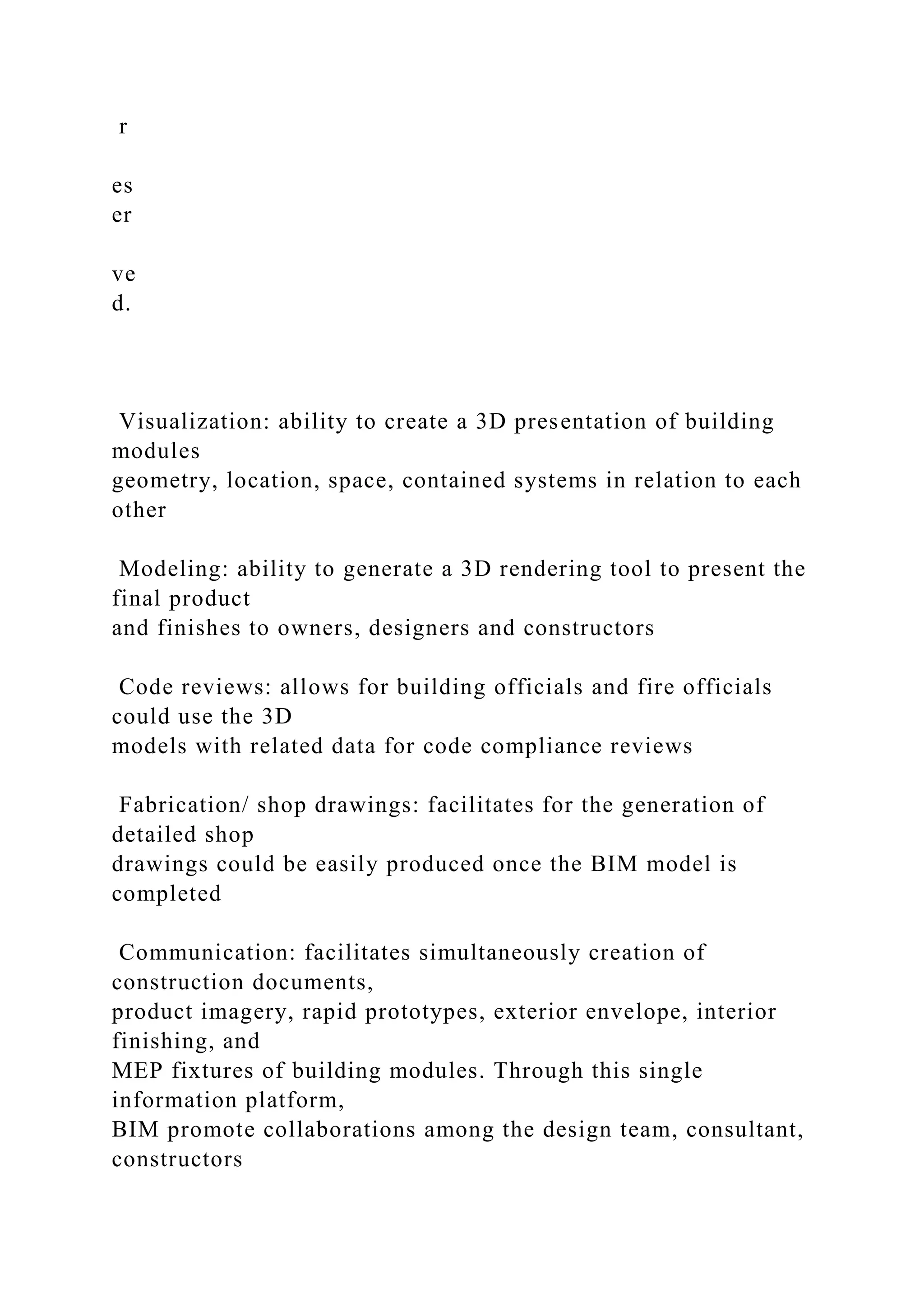 r
es
er
ve
d.
Visualization: ability to create a 3D presentation of building
modules
geometry, location, space, contained systems in relation to each
other
Modeling: ability to generate a 3D rendering tool to present the
final product
and finishes to owners, designers and constructors
Code reviews: allows for building officials and fire officials
could use the 3D
models with related data for code compliance reviews
Fabrication/ shop drawings: facilitates for the generation of
detailed shop
drawings could be easily produced once the BIM model is
completed
Communication: facilitates simultaneously creation of
construction documents,
product imagery, rapid prototypes, exterior envelope, interior
finishing, and
MEP fixtures of building modules. Through this single
information platform,
BIM promote collaborations among the design team, consultant,
constructors
 