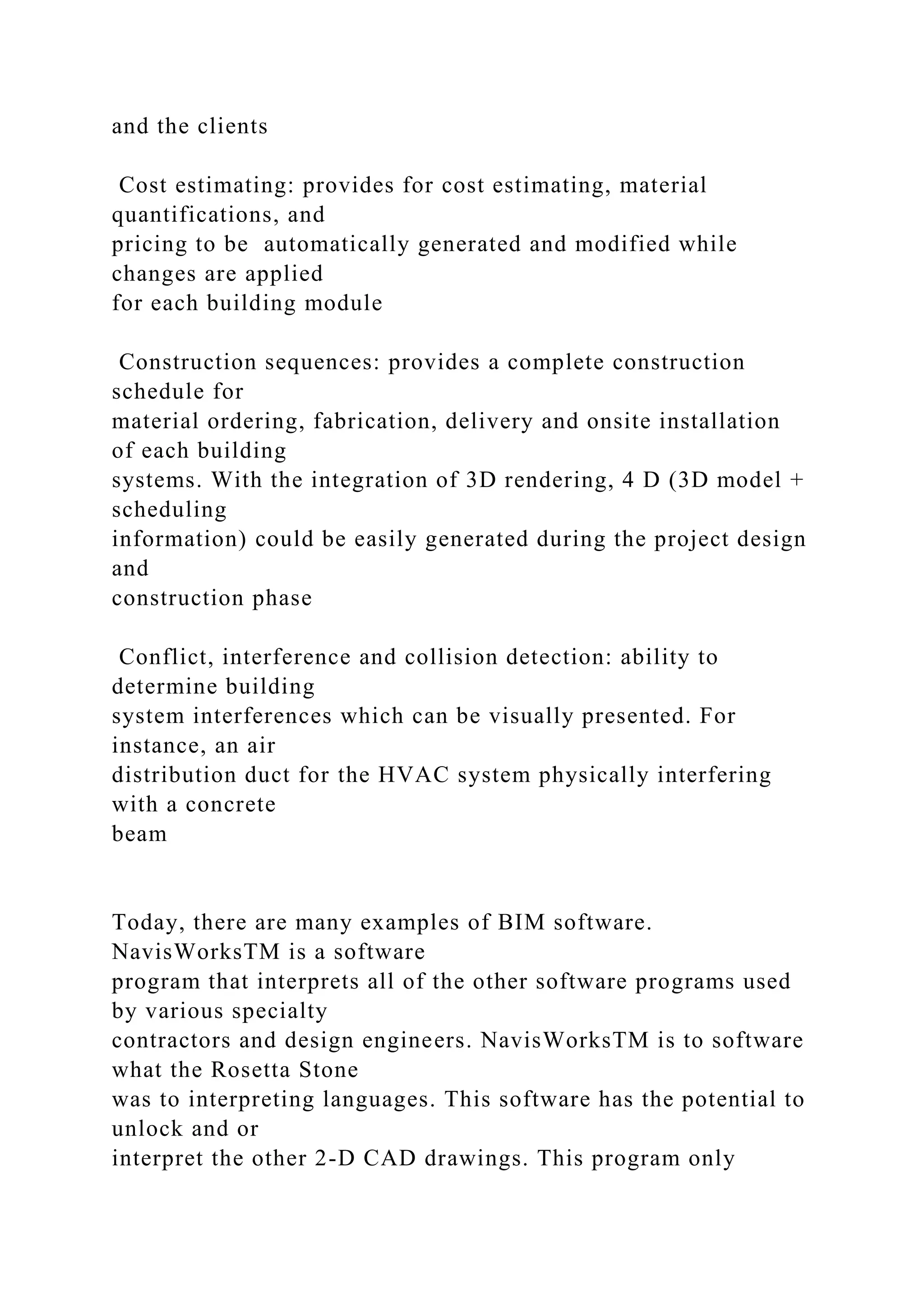 and the clients
Cost estimating: provides for cost estimating, material
quantifications, and
pricing to be automatically generated and modified while
changes are applied
for each building module
Construction sequences: provides a complete construction
schedule for
material ordering, fabrication, delivery and onsite installation
of each building
systems. With the integration of 3D rendering, 4 D (3D model +
scheduling
information) could be easily generated during the project design
and
construction phase
Conflict, interference and collision detection: ability to
determine building
system interferences which can be visually presented. For
instance, an air
distribution duct for the HVAC system physically interfering
with a concrete
beam
Today, there are many examples of BIM software.
NavisWorksTM is a software
program that interprets all of the other software programs used
by various specialty
contractors and design engineers. NavisWorksTM is to software
what the Rosetta Stone
was to interpreting languages. This software has the potential to
unlock and or
interpret the other 2-D CAD drawings. This program only
 