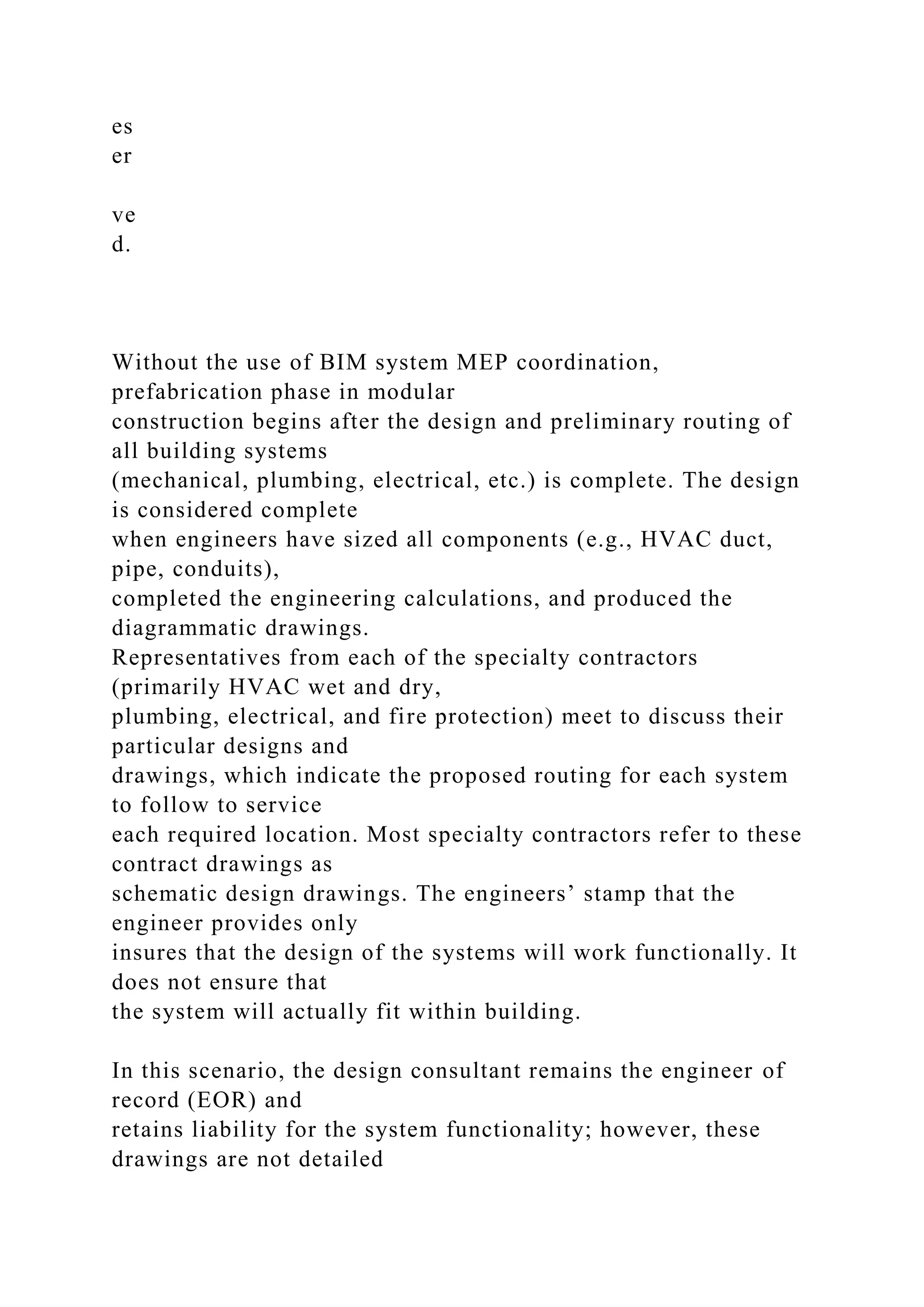 es
er
ve
d.
Without the use of BIM system MEP coordination,
prefabrication phase in modular
construction begins after the design and preliminary routing of
all building systems
(mechanical, plumbing, electrical, etc.) is complete. The design
is considered complete
when engineers have sized all components (e.g., HVAC duct,
pipe, conduits),
completed the engineering calculations, and produced the
diagrammatic drawings.
Representatives from each of the specialty contractors
(primarily HVAC wet and dry,
plumbing, electrical, and fire protection) meet to discuss their
particular designs and
drawings, which indicate the proposed routing for each system
to follow to service
each required location. Most specialty contractors refer to these
contract drawings as
schematic design drawings. The engineers’ stamp that the
engineer provides only
insures that the design of the systems will work functionally. It
does not ensure that
the system will actually fit within building.
In this scenario, the design consultant remains the engineer of
record (EOR) and
retains liability for the system functionality; however, these
drawings are not detailed
 