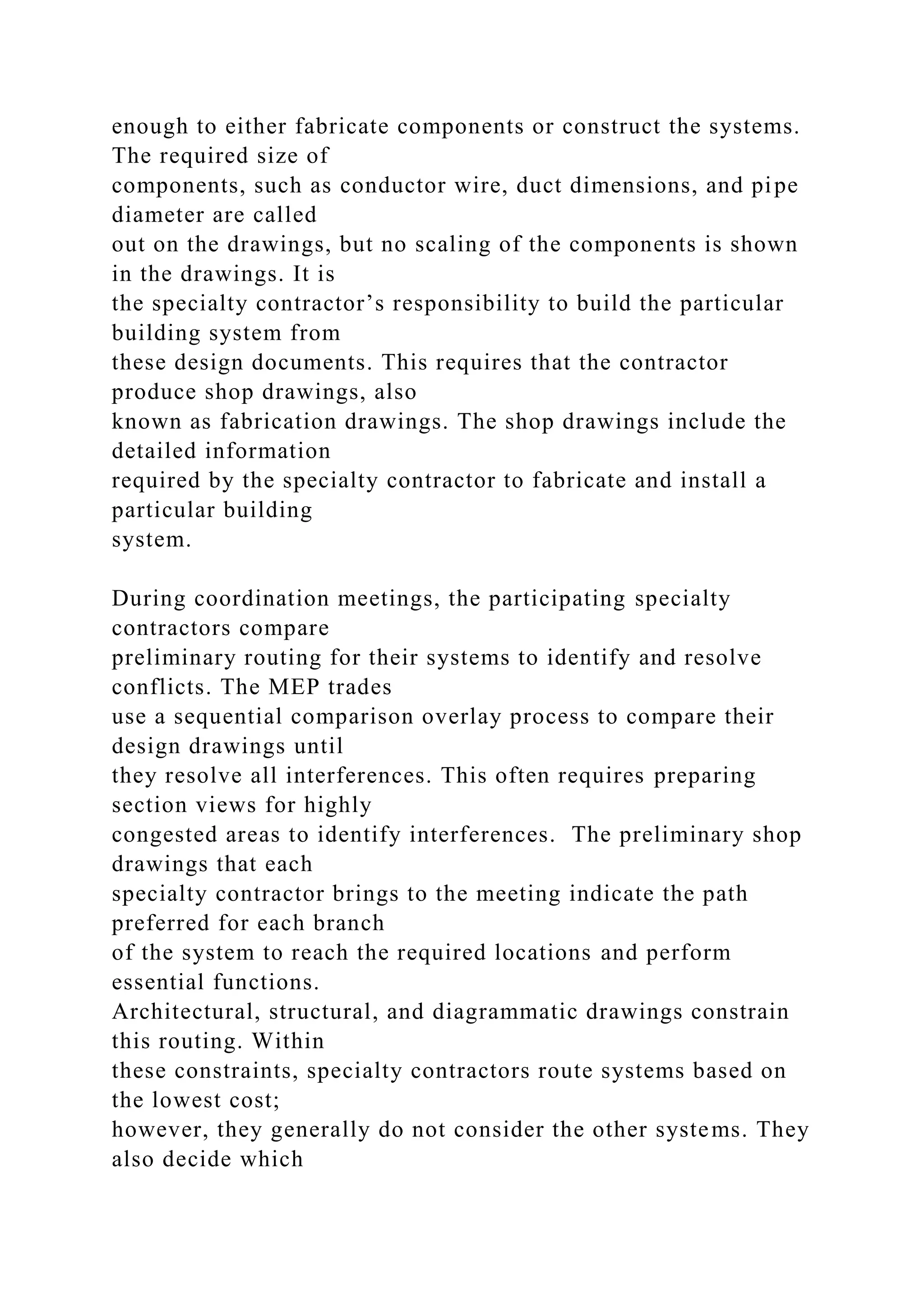 enough to either fabricate components or construct the systems.
The required size of
components, such as conductor wire, duct dimensions, and pipe
diameter are called
out on the drawings, but no scaling of the components is shown
in the drawings. It is
the specialty contractor’s responsibility to build the particular
building system from
these design documents. This requires that the contractor
produce shop drawings, also
known as fabrication drawings. The shop drawings include the
detailed information
required by the specialty contractor to fabricate and install a
particular building
system.
During coordination meetings, the participating specialty
contractors compare
preliminary routing for their systems to identify and resolve
conflicts. The MEP trades
use a sequential comparison overlay process to compare their
design drawings until
they resolve all interferences. This often requires preparing
section views for highly
congested areas to identify interferences. The preliminary shop
drawings that each
specialty contractor brings to the meeting indicate the path
preferred for each branch
of the system to reach the required locations and perform
essential functions.
Architectural, structural, and diagrammatic drawings constrain
this routing. Within
these constraints, specialty contractors route systems based on
the lowest cost;
however, they generally do not consider the other systems. They
also decide which
 
