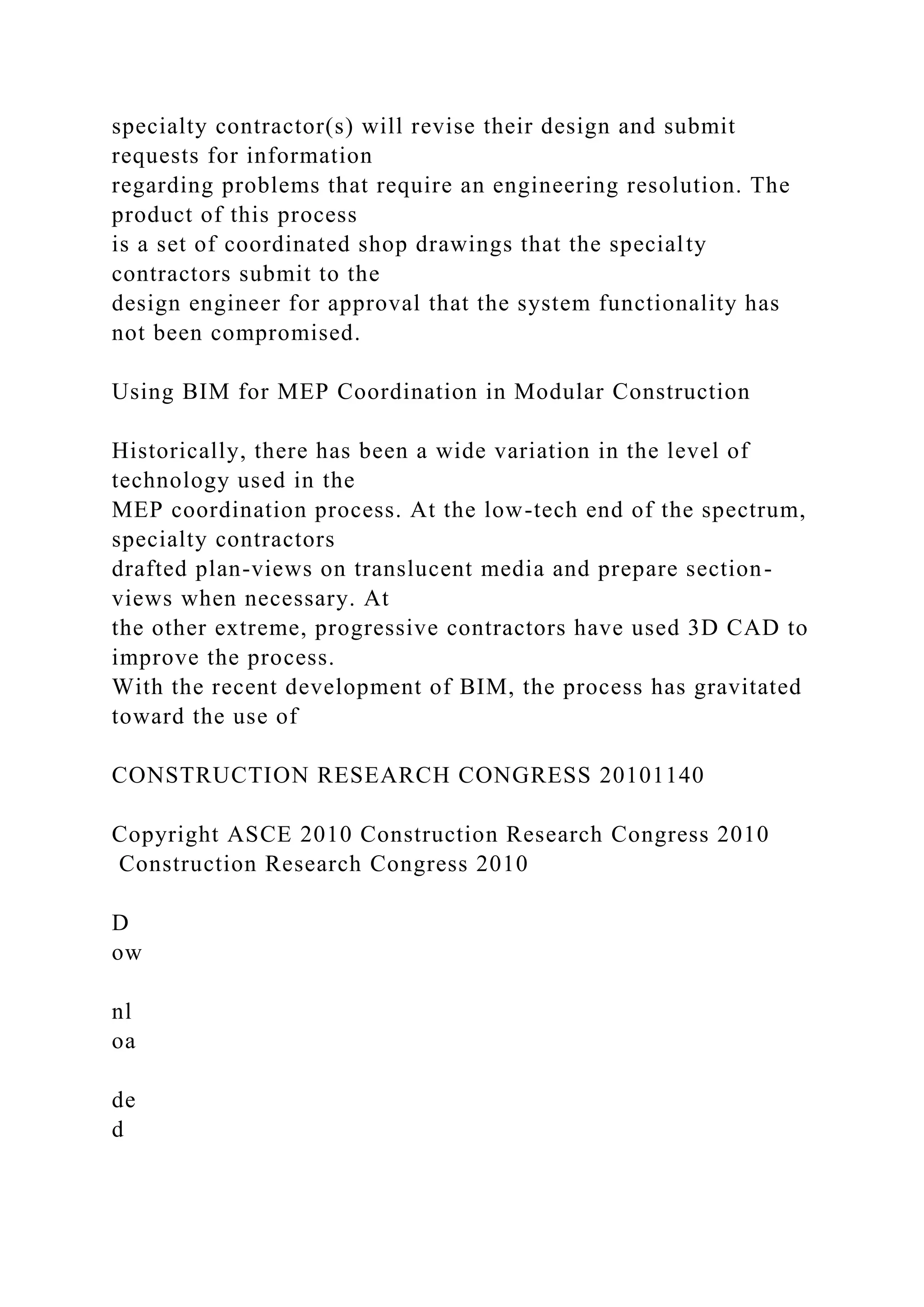 specialty contractor(s) will revise their design and submit
requests for information
regarding problems that require an engineering resolution. The
product of this process
is a set of coordinated shop drawings that the specialty
contractors submit to the
design engineer for approval that the system functionality has
not been compromised.
Using BIM for MEP Coordination in Modular Construction
Historically, there has been a wide variation in the level of
technology used in the
MEP coordination process. At the low-tech end of the spectrum,
specialty contractors
drafted plan-views on translucent media and prepare section-
views when necessary. At
the other extreme, progressive contractors have used 3D CAD to
improve the process.
With the recent development of BIM, the process has gravitated
toward the use of
CONSTRUCTION RESEARCH CONGRESS 20101140
Copyright ASCE 2010 Construction Research Congress 2010
Construction Research Congress 2010
D
ow
nl
oa
de
d
 