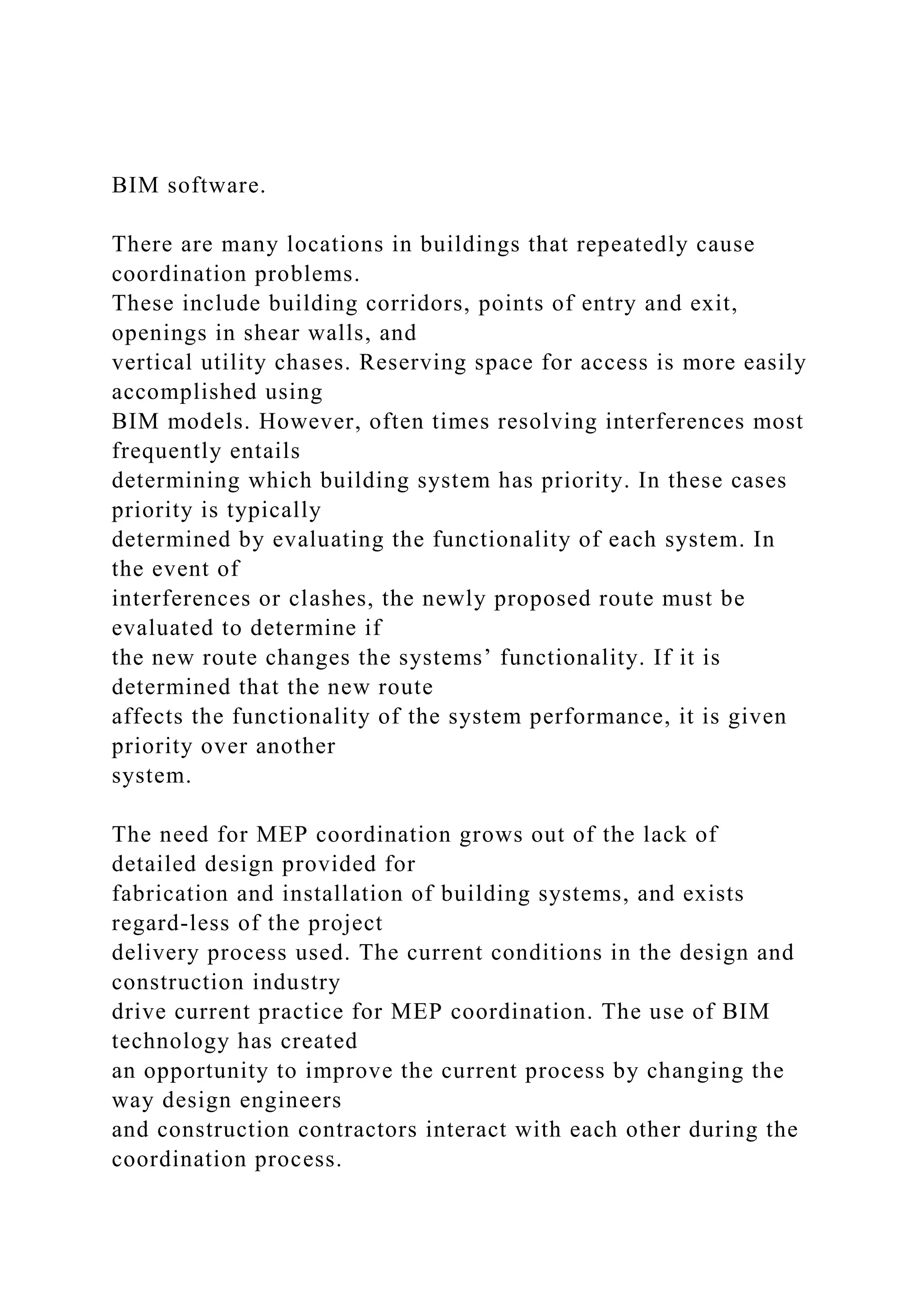 BIM software.
There are many locations in buildings that repeatedly cause
coordination problems.
These include building corridors, points of entry and exit,
openings in shear walls, and
vertical utility chases. Reserving space for access is more easily
accomplished using
BIM models. However, often times resolving interferences most
frequently entails
determining which building system has priority. In these cases
priority is typically
determined by evaluating the functionality of each system. In
the event of
interferences or clashes, the newly proposed route must be
evaluated to determine if
the new route changes the systems’ functionality. If it is
determined that the new route
affects the functionality of the system performance, it is given
priority over another
system.
The need for MEP coordination grows out of the lack of
detailed design provided for
fabrication and installation of building systems, and exists
regard-less of the project
delivery process used. The current conditions in the design and
construction industry
drive current practice for MEP coordination. The use of BIM
technology has created
an opportunity to improve the current process by changing the
way design engineers
and construction contractors interact with each other during the
coordination process.
 