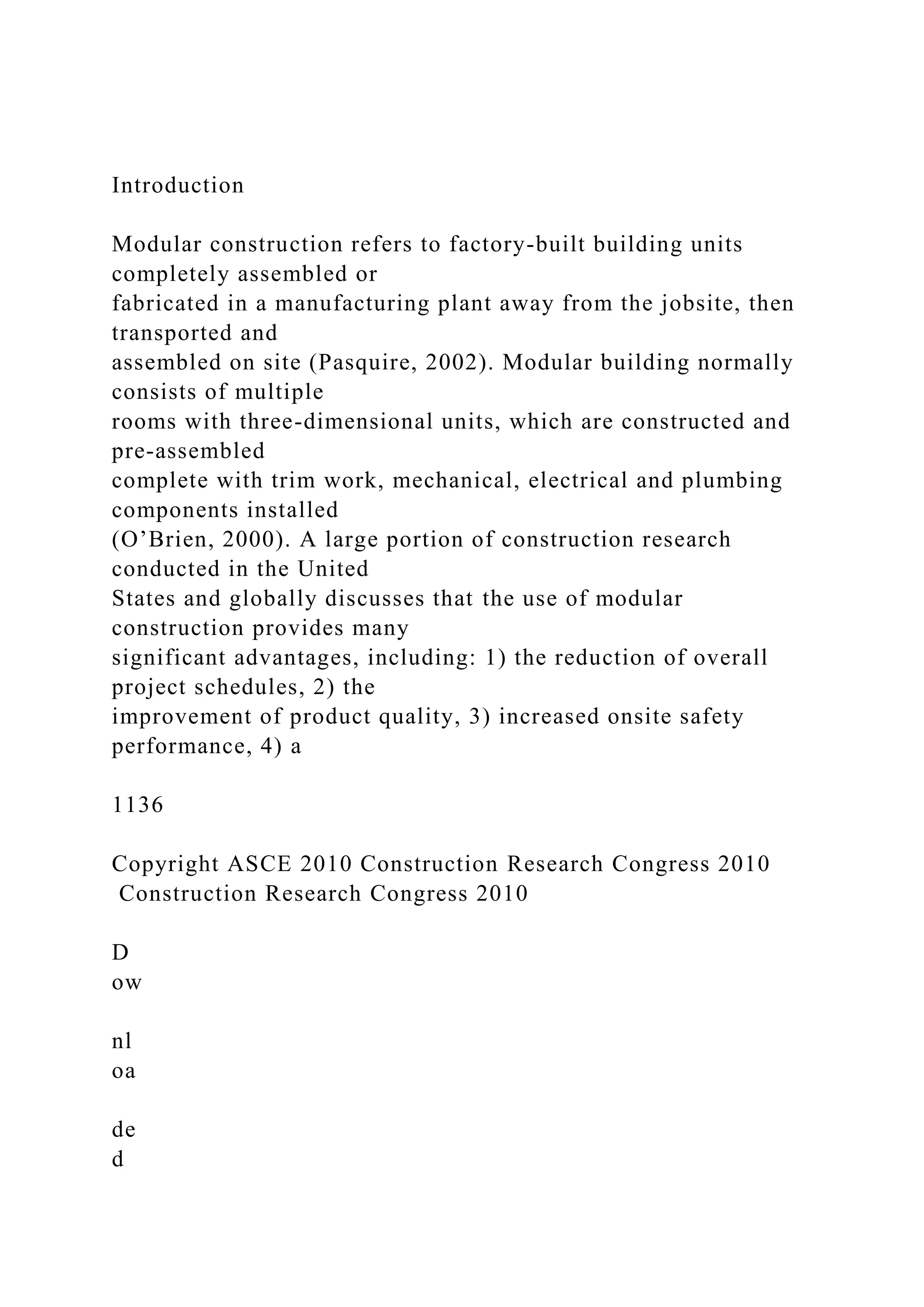 Introduction
Modular construction refers to factory-built building units
completely assembled or
fabricated in a manufacturing plant away from the jobsite, then
transported and
assembled on site (Pasquire, 2002). Modular building normally
consists of multiple
rooms with three-dimensional units, which are constructed and
pre-assembled
complete with trim work, mechanical, electrical and plumbing
components installed
(O’Brien, 2000). A large portion of construction research
conducted in the United
States and globally discusses that the use of modular
construction provides many
significant advantages, including: 1) the reduction of overall
project schedules, 2) the
improvement of product quality, 3) increased onsite safety
performance, 4) a
1136
Copyright ASCE 2010 Construction Research Congress 2010
Construction Research Congress 2010
D
ow
nl
oa
de
d
 
