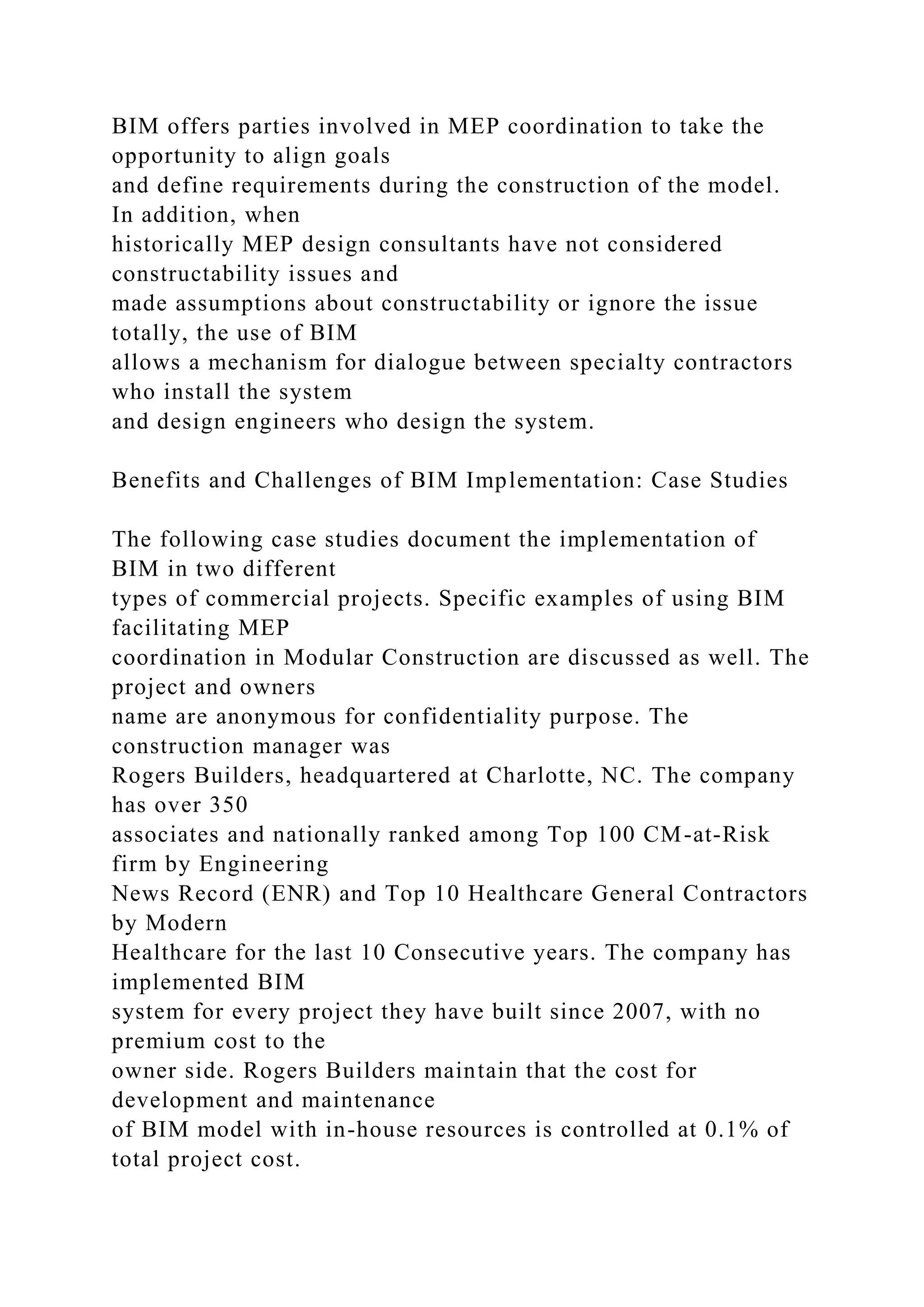 BIM offers parties involved in MEP coordination to take the
opportunity to align goals
and define requirements during the construction of the model.
In addition, when
historically MEP design consultants have not considered
constructability issues and
made assumptions about constructability or ignore the issue
totally, the use of BIM
allows a mechanism for dialogue between specialty contractors
who install the system
and design engineers who design the system.
Benefits and Challenges of BIM Implementation: Case Studies
The following case studies document the implementation of
BIM in two different
types of commercial projects. Specific examples of using BIM
facilitating MEP
coordination in Modular Construction are discussed as well. The
project and owners
name are anonymous for confidentiality purpose. The
construction manager was
Rogers Builders, headquartered at Charlotte, NC. The company
has over 350
associates and nationally ranked among Top 100 CM-at-Risk
firm by Engineering
News Record (ENR) and Top 10 Healthcare General Contractors
by Modern
Healthcare for the last 10 Consecutive years. The company has
implemented BIM
system for every project they have built since 2007, with no
premium cost to the
owner side. Rogers Builders maintain that the cost for
development and maintenance
of BIM model with in-house resources is controlled at 0.1% of
total project cost.
 