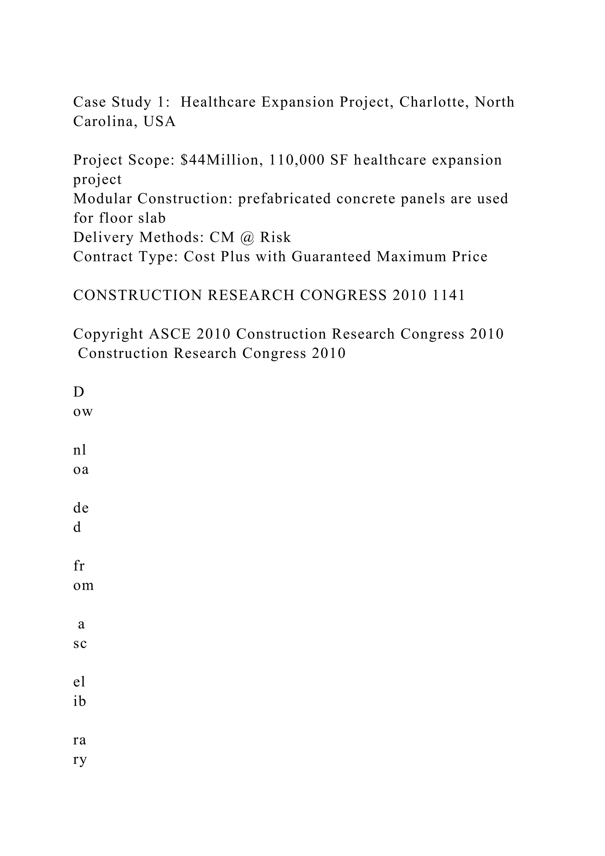 Case Study 1: Healthcare Expansion Project, Charlotte, North
Carolina, USA
Project Scope: $44Million, 110,000 SF healthcare expansion
project
Modular Construction: prefabricated concrete panels are used
for floor slab
Delivery Methods: CM @ Risk
Contract Type: Cost Plus with Guaranteed Maximum Price
CONSTRUCTION RESEARCH CONGRESS 2010 1141
Copyright ASCE 2010 Construction Research Congress 2010
Construction Research Congress 2010
D
ow
nl
oa
de
d
fr
om
a
sc
el
ib
ra
ry
 
