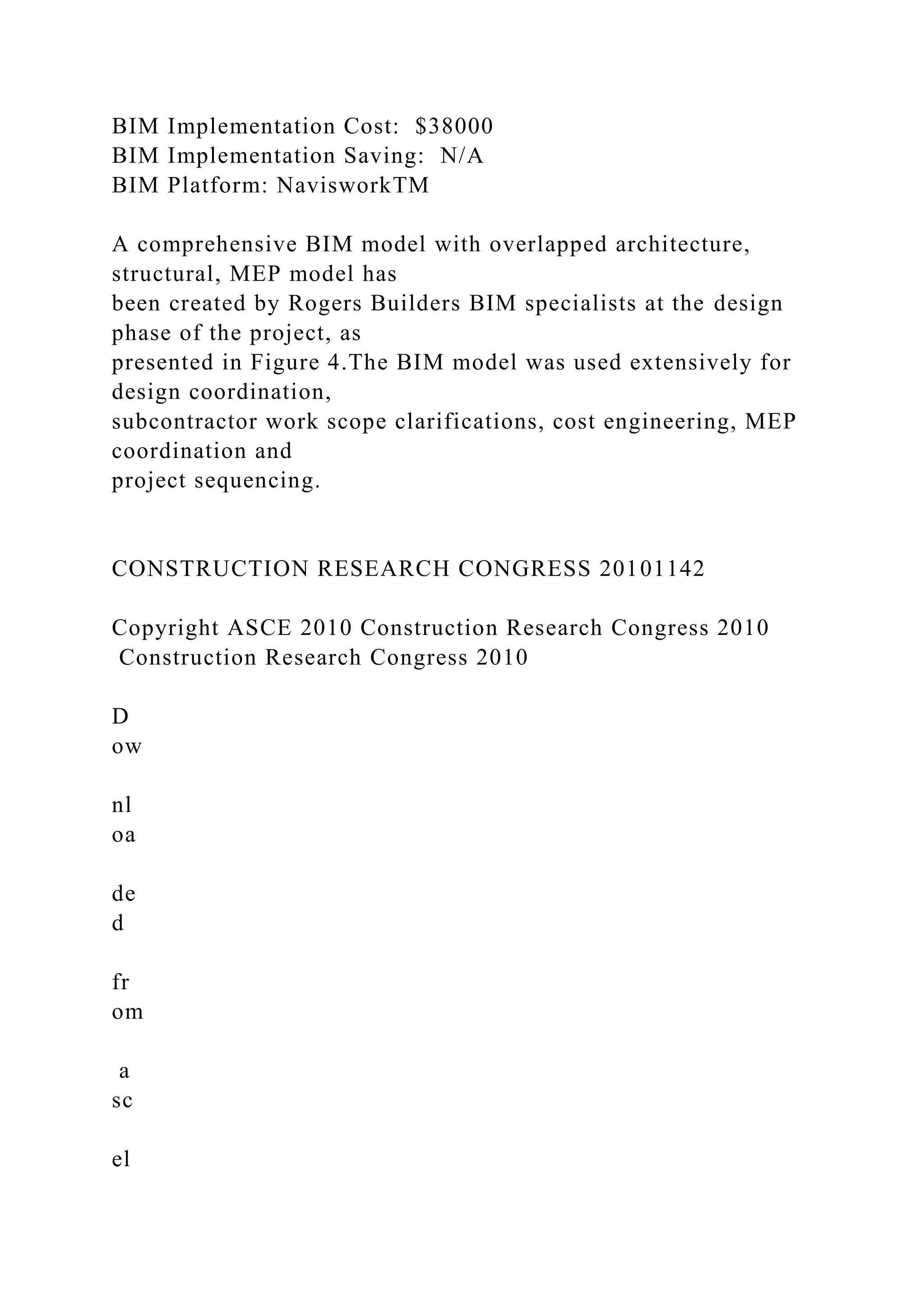 BIM Implementation Cost: $38000
BIM Implementation Saving: N/A
BIM Platform: NavisworkTM
A comprehensive BIM model with overlapped architecture,
structural, MEP model has
been created by Rogers Builders BIM specialists at the design
phase of the project, as
presented in Figure 4.The BIM model was used extensively for
design coordination,
subcontractor work scope clarifications, cost engineering, MEP
coordination and
project sequencing.
CONSTRUCTION RESEARCH CONGRESS 20101142
Copyright ASCE 2010 Construction Research Congress 2010
Construction Research Congress 2010
D
ow
nl
oa
de
d
fr
om
a
sc
el
 