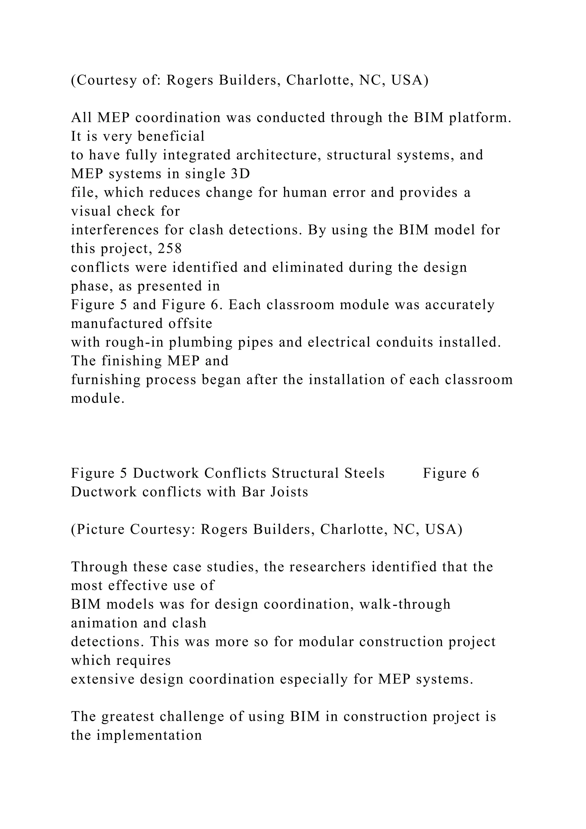 (Courtesy of: Rogers Builders, Charlotte, NC, USA)
All MEP coordination was conducted through the BIM platform.
It is very beneficial
to have fully integrated architecture, structural systems, and
MEP systems in single 3D
file, which reduces change for human error and provides a
visual check for
interferences for clash detections. By using the BIM model for
this project, 258
conflicts were identified and eliminated during the design
phase, as presented in
Figure 5 and Figure 6. Each classroom module was accurately
manufactured offsite
with rough-in plumbing pipes and electrical conduits installed.
The finishing MEP and
furnishing process began after the installation of each classroom
module.
Figure 5 Ductwork Conflicts Structural Steels Figure 6
Ductwork conflicts with Bar Joists
(Picture Courtesy: Rogers Builders, Charlotte, NC, USA)
Through these case studies, the researchers identified that the
most effective use of
BIM models was for design coordination, walk-through
animation and clash
detections. This was more so for modular construction project
which requires
extensive design coordination especially for MEP systems.
The greatest challenge of using BIM in construction project is
the implementation
 