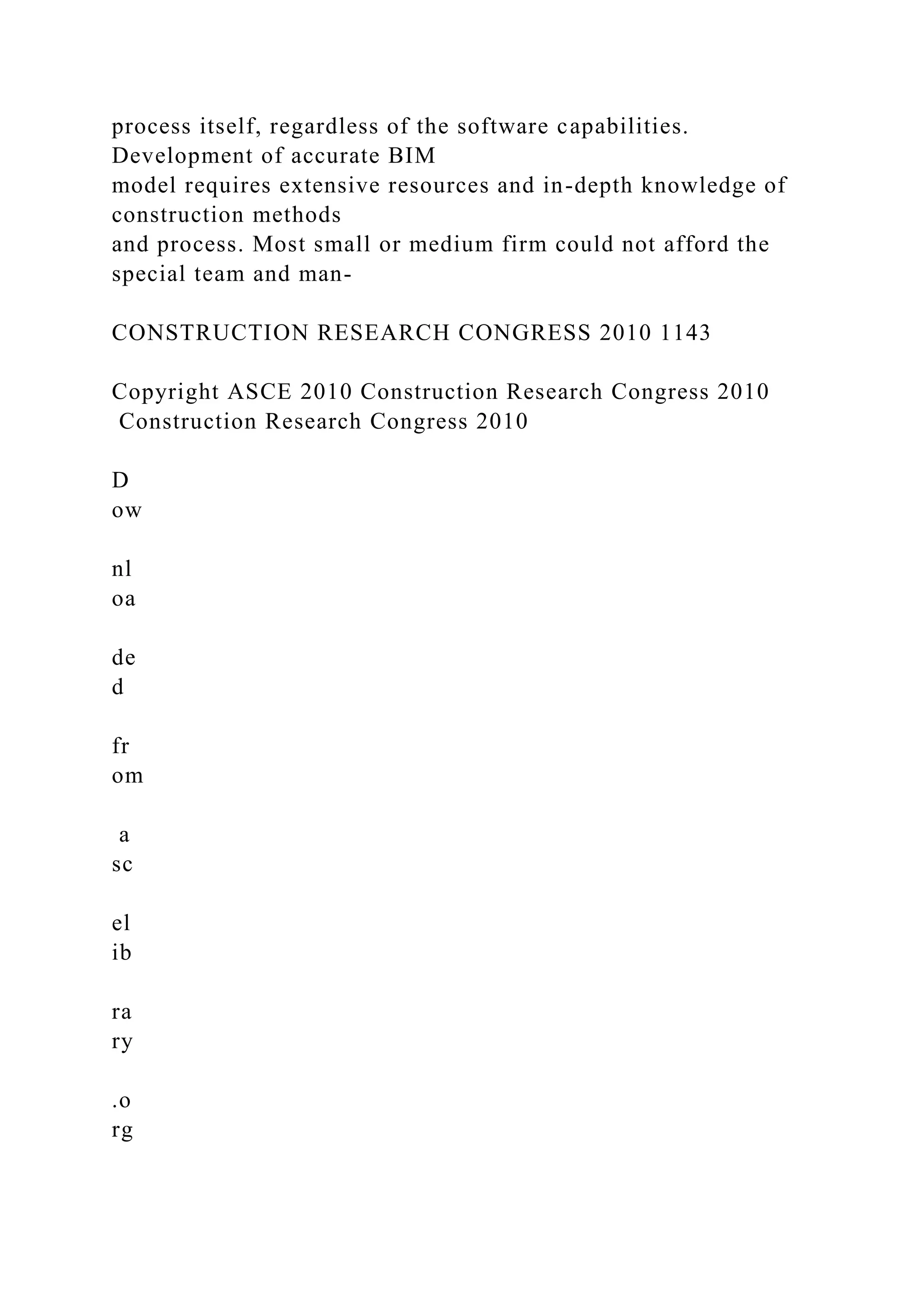 process itself, regardless of the software capabilities.
Development of accurate BIM
model requires extensive resources and in-depth knowledge of
construction methods
and process. Most small or medium firm could not afford the
special team and man-
CONSTRUCTION RESEARCH CONGRESS 2010 1143
Copyright ASCE 2010 Construction Research Congress 2010
Construction Research Congress 2010
D
ow
nl
oa
de
d
fr
om
a
sc
el
ib
ra
ry
.o
rg
 
