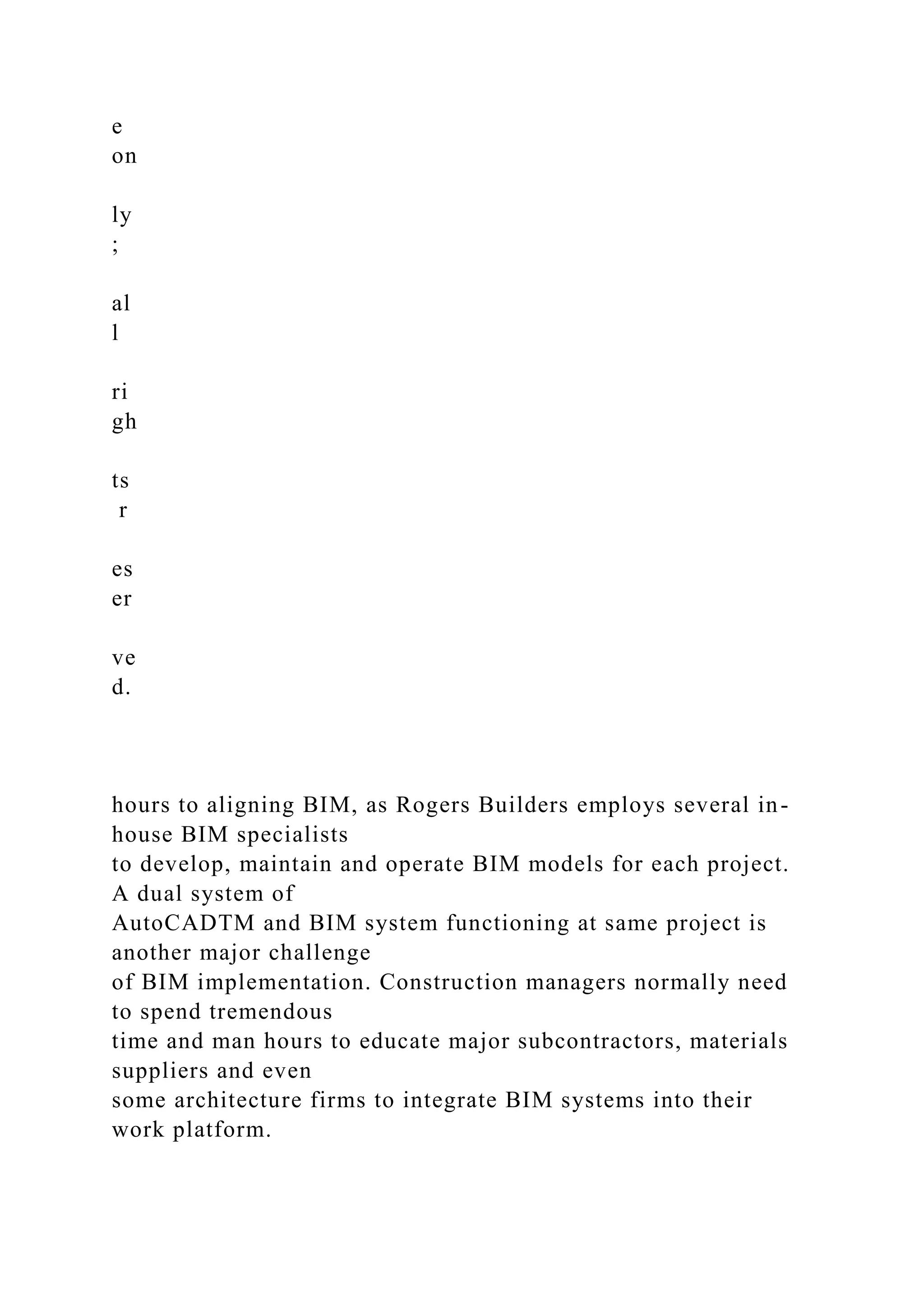 e
on
ly
;
al
l
ri
gh
ts
r
es
er
ve
d.
hours to aligning BIM, as Rogers Builders employs several in-
house BIM specialists
to develop, maintain and operate BIM models for each project.
A dual system of
AutoCADTM and BIM system functioning at same project is
another major challenge
of BIM implementation. Construction managers normally need
to spend tremendous
time and man hours to educate major subcontractors, materials
suppliers and even
some architecture firms to integrate BIM systems into their
work platform.
 