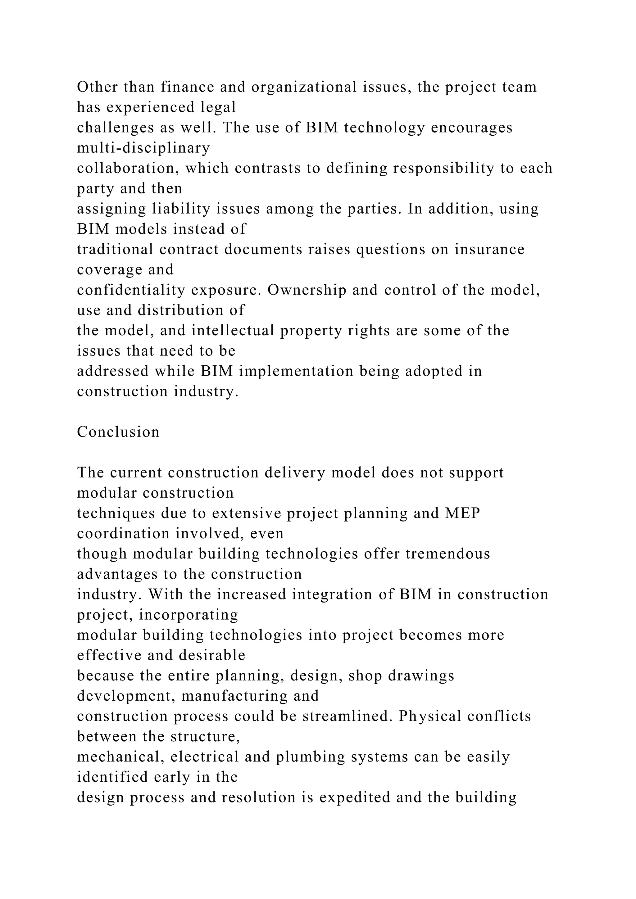 Other than finance and organizational issues, the project team
has experienced legal
challenges as well. The use of BIM technology encourages
multi-disciplinary
collaboration, which contrasts to defining responsibility to each
party and then
assigning liability issues among the parties. In addition, using
BIM models instead of
traditional contract documents raises questions on insurance
coverage and
confidentiality exposure. Ownership and control of the model,
use and distribution of
the model, and intellectual property rights are some of the
issues that need to be
addressed while BIM implementation being adopted in
construction industry.
Conclusion
The current construction delivery model does not support
modular construction
techniques due to extensive project planning and MEP
coordination involved, even
though modular building technologies offer tremendous
advantages to the construction
industry. With the increased integration of BIM in construction
project, incorporating
modular building technologies into project becomes more
effective and desirable
because the entire planning, design, shop drawings
development, manufacturing and
construction process could be streamlined. Physical conflicts
between the structure,
mechanical, electrical and plumbing systems can be easily
identified early in the
design process and resolution is expedited and the building
 