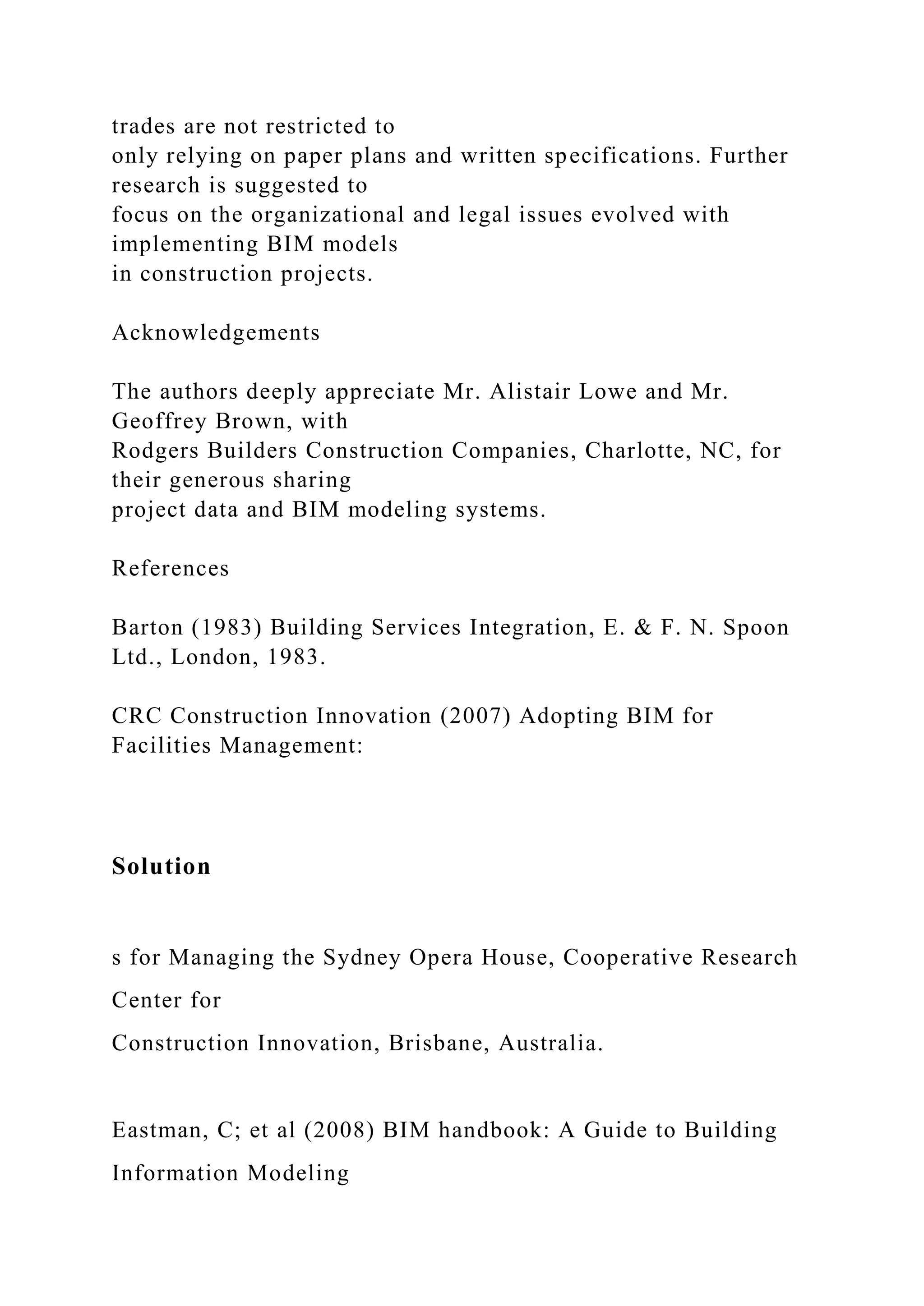 trades are not restricted to
only relying on paper plans and written specifications. Further
research is suggested to
focus on the organizational and legal issues evolved with
implementing BIM models
in construction projects.
Acknowledgements
The authors deeply appreciate Mr. Alistair Lowe and Mr.
Geoffrey Brown, with
Rodgers Builders Construction Companies, Charlotte, NC, for
their generous sharing
project data and BIM modeling systems.
References
Barton (1983) Building Services Integration, E. & F. N. Spoon
Ltd., London, 1983.
CRC Construction Innovation (2007) Adopting BIM for
Facilities Management:
Solution
s for Managing the Sydney Opera House, Cooperative Research
Center for
Construction Innovation, Brisbane, Australia.
Eastman, C; et al (2008) BIM handbook: A Guide to Building
Information Modeling
 