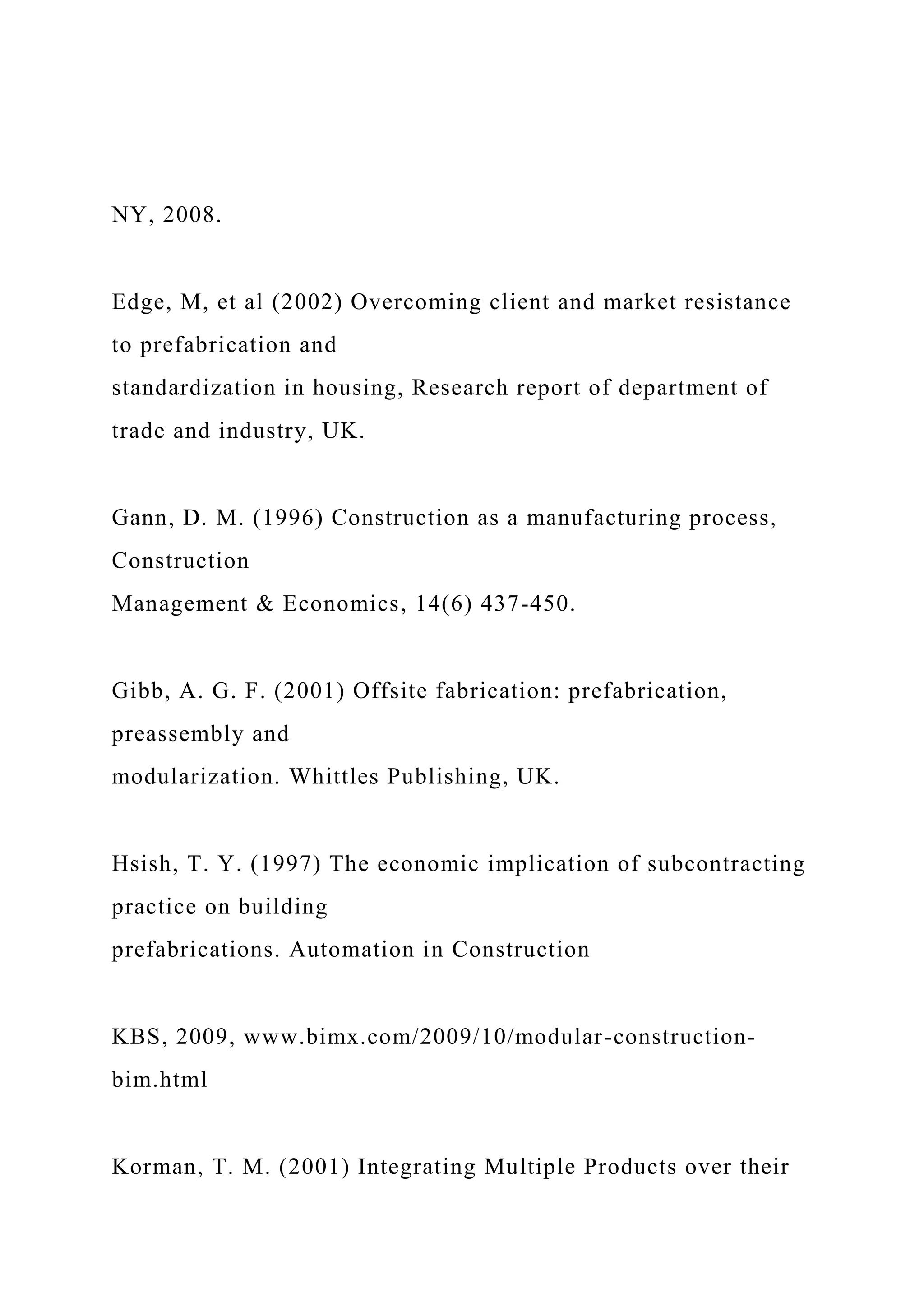NY, 2008.
Edge, M, et al (2002) Overcoming client and market resistance
to prefabrication and
standardization in housing, Research report of department of
trade and industry, UK.
Gann, D. M. (1996) Construction as a manufacturing process,
Construction
Management & Economics, 14(6) 437-450.
Gibb, A. G. F. (2001) Offsite fabrication: prefabrication,
preassembly and
modularization. Whittles Publishing, UK.
Hsish, T. Y. (1997) The economic implication of subcontracting
practice on building
prefabrications. Automation in Construction
KBS, 2009, www.bimx.com/2009/10/modular-construction-
bim.html
Korman, T. M. (2001) Integrating Multiple Products over their
 