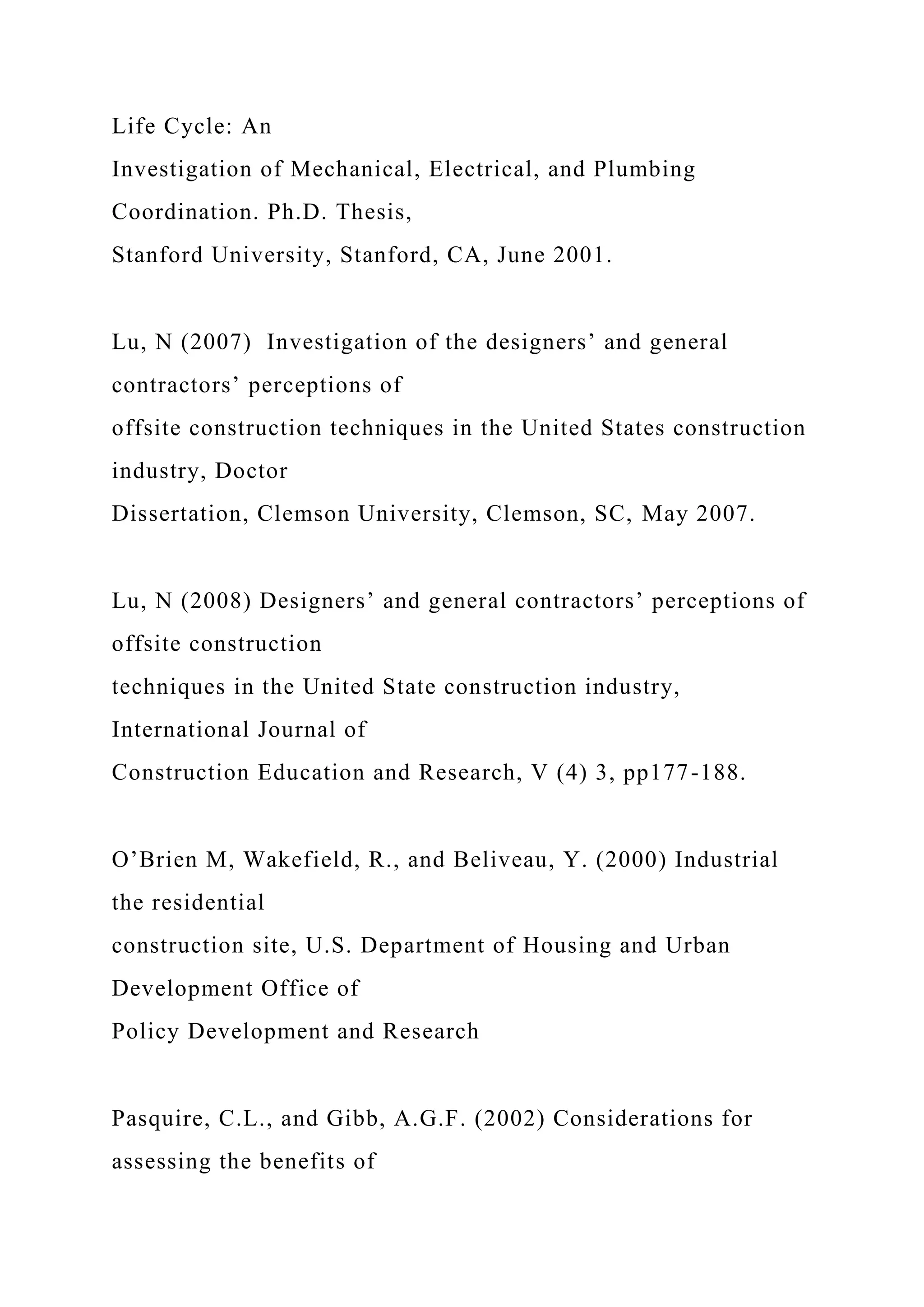 Life Cycle: An
Investigation of Mechanical, Electrical, and Plumbing
Coordination. Ph.D. Thesis,
Stanford University, Stanford, CA, June 2001.
Lu, N (2007) Investigation of the designers’ and general
contractors’ perceptions of
offsite construction techniques in the United States construction
industry, Doctor
Dissertation, Clemson University, Clemson, SC, May 2007.
Lu, N (2008) Designers’ and general contractors’ perceptions of
offsite construction
techniques in the United State construction industry,
International Journal of
Construction Education and Research, V (4) 3, pp177-188.
O’Brien M, Wakefield, R., and Beliveau, Y. (2000) Industrial
the residential
construction site, U.S. Department of Housing and Urban
Development Office of
Policy Development and Research
Pasquire, C.L., and Gibb, A.G.F. (2002) Considerations for
assessing the benefits of
 
