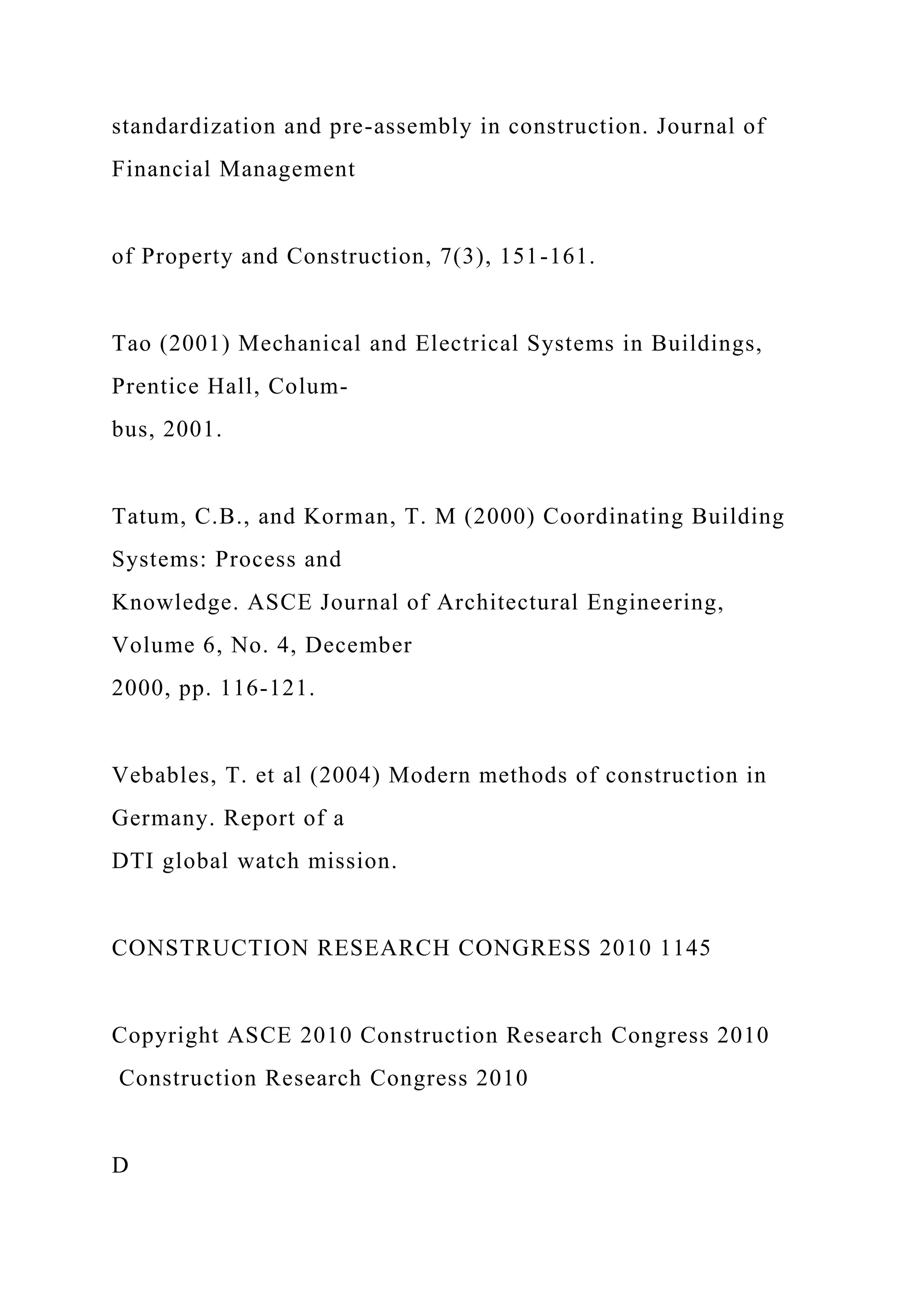 standardization and pre-assembly in construction. Journal of
Financial Management
of Property and Construction, 7(3), 151-161.
Tao (2001) Mechanical and Electrical Systems in Buildings,
Prentice Hall, Colum-
bus, 2001.
Tatum, C.B., and Korman, T. M (2000) Coordinating Building
Systems: Process and
Knowledge. ASCE Journal of Architectural Engineering,
Volume 6, No. 4, December
2000, pp. 116-121.
Vebables, T. et al (2004) Modern methods of construction in
Germany. Report of a
DTI global watch mission.
CONSTRUCTION RESEARCH CONGRESS 2010 1145
Copyright ASCE 2010 Construction Research Congress 2010
Construction Research Congress 2010
D
 
