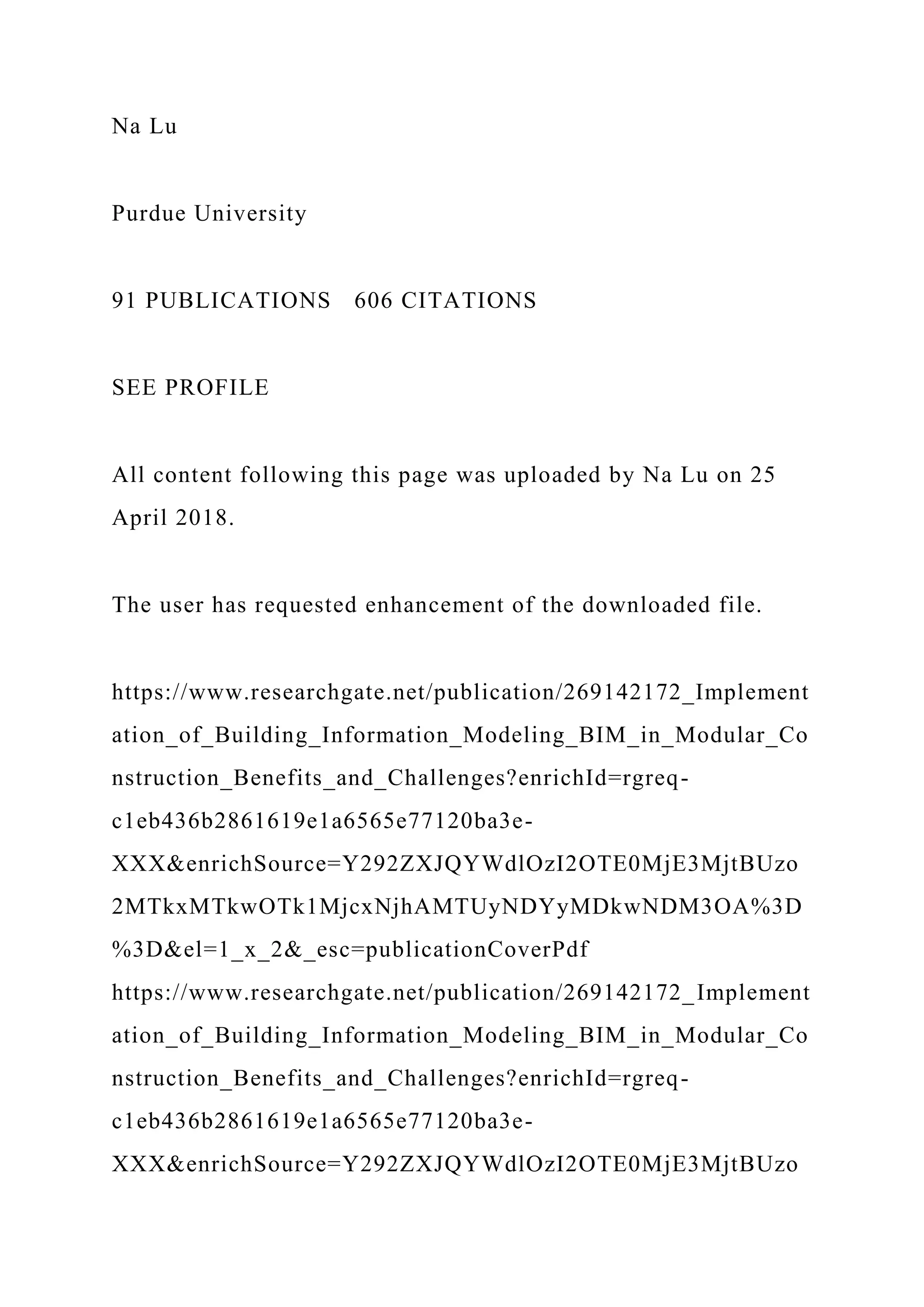 Na Lu
Purdue University
91 PUBLICATIONS 606 CITATIONS
SEE PROFILE
All content following this page was uploaded by Na Lu on 25
April 2018.
The user has requested enhancement of the downloaded file.
https://www.researchgate.net/publication/269142172_Implement
ation_of_Building_Information_Modeling_BIM_in_Modular_Co
nstruction_Benefits_and_Challenges?enrichId=rgreq-
c1eb436b2861619e1a6565e77120ba3e-
XXX&enrichSource=Y292ZXJQYWdlOzI2OTE0MjE3MjtBUzo
2MTkxMTkwOTk1MjcxNjhAMTUyNDYyMDkwNDM3OA%3D
%3D&el=1_x_2&_esc=publicationCoverPdf
https://www.researchgate.net/publication/269142172_Implement
ation_of_Building_Information_Modeling_BIM_in_Modular_Co
nstruction_Benefits_and_Challenges?enrichId=rgreq-
c1eb436b2861619e1a6565e77120ba3e-
XXX&enrichSource=Y292ZXJQYWdlOzI2OTE0MjE3MjtBUzo
 