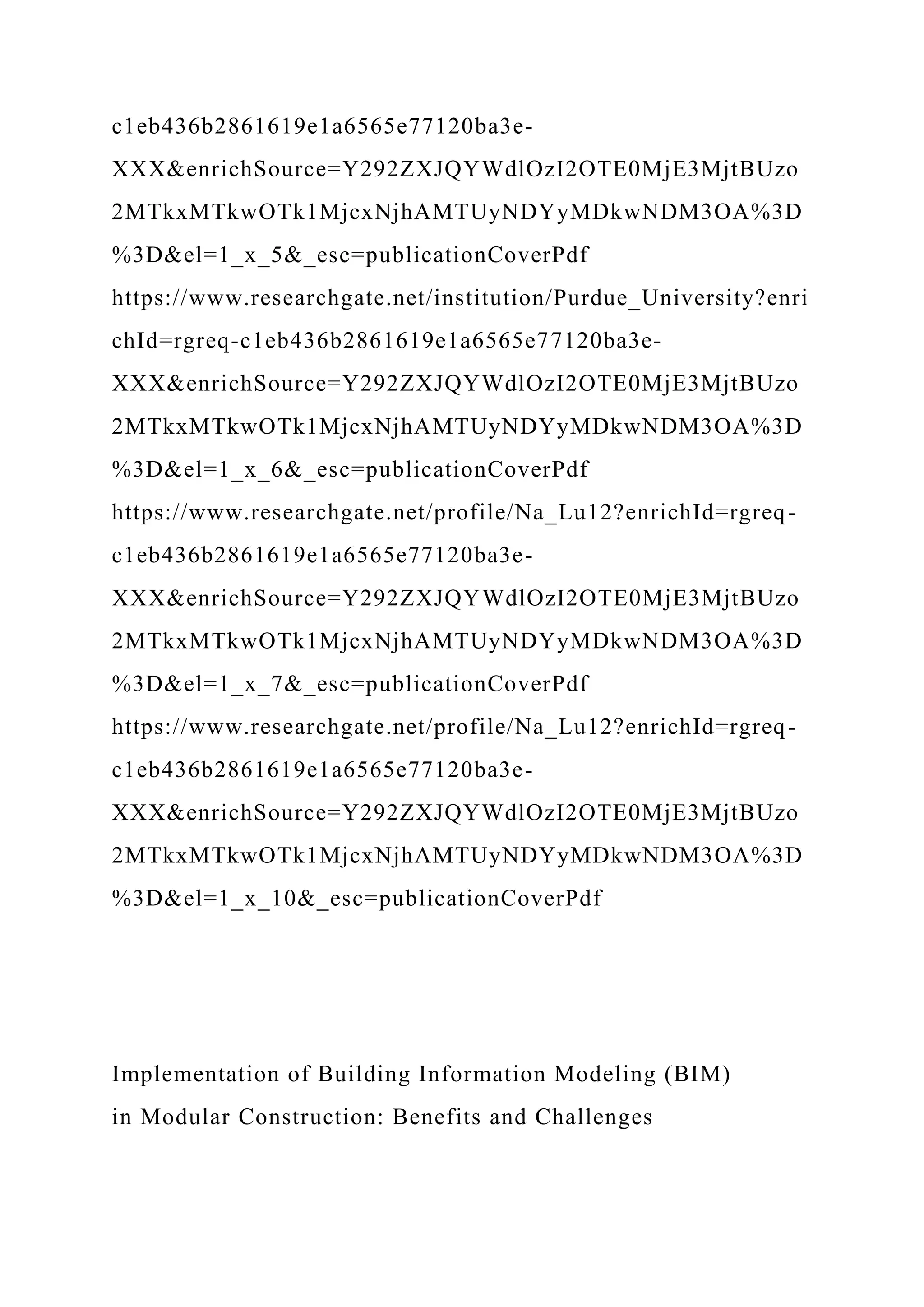 c1eb436b2861619e1a6565e77120ba3e-
XXX&enrichSource=Y292ZXJQYWdlOzI2OTE0MjE3MjtBUzo
2MTkxMTkwOTk1MjcxNjhAMTUyNDYyMDkwNDM3OA%3D
%3D&el=1_x_5&_esc=publicationCoverPdf
https://www.researchgate.net/institution/Purdue_University?enri
chId=rgreq-c1eb436b2861619e1a6565e77120ba3e-
XXX&enrichSource=Y292ZXJQYWdlOzI2OTE0MjE3MjtBUzo
2MTkxMTkwOTk1MjcxNjhAMTUyNDYyMDkwNDM3OA%3D
%3D&el=1_x_6&_esc=publicationCoverPdf
https://www.researchgate.net/profile/Na_Lu12?enrichId=rgreq-
c1eb436b2861619e1a6565e77120ba3e-
XXX&enrichSource=Y292ZXJQYWdlOzI2OTE0MjE3MjtBUzo
2MTkxMTkwOTk1MjcxNjhAMTUyNDYyMDkwNDM3OA%3D
%3D&el=1_x_7&_esc=publicationCoverPdf
https://www.researchgate.net/profile/Na_Lu12?enrichId=rgreq-
c1eb436b2861619e1a6565e77120ba3e-
XXX&enrichSource=Y292ZXJQYWdlOzI2OTE0MjE3MjtBUzo
2MTkxMTkwOTk1MjcxNjhAMTUyNDYyMDkwNDM3OA%3D
%3D&el=1_x_10&_esc=publicationCoverPdf
Implementation of Building Information Modeling (BIM)
in Modular Construction: Benefits and Challenges
 