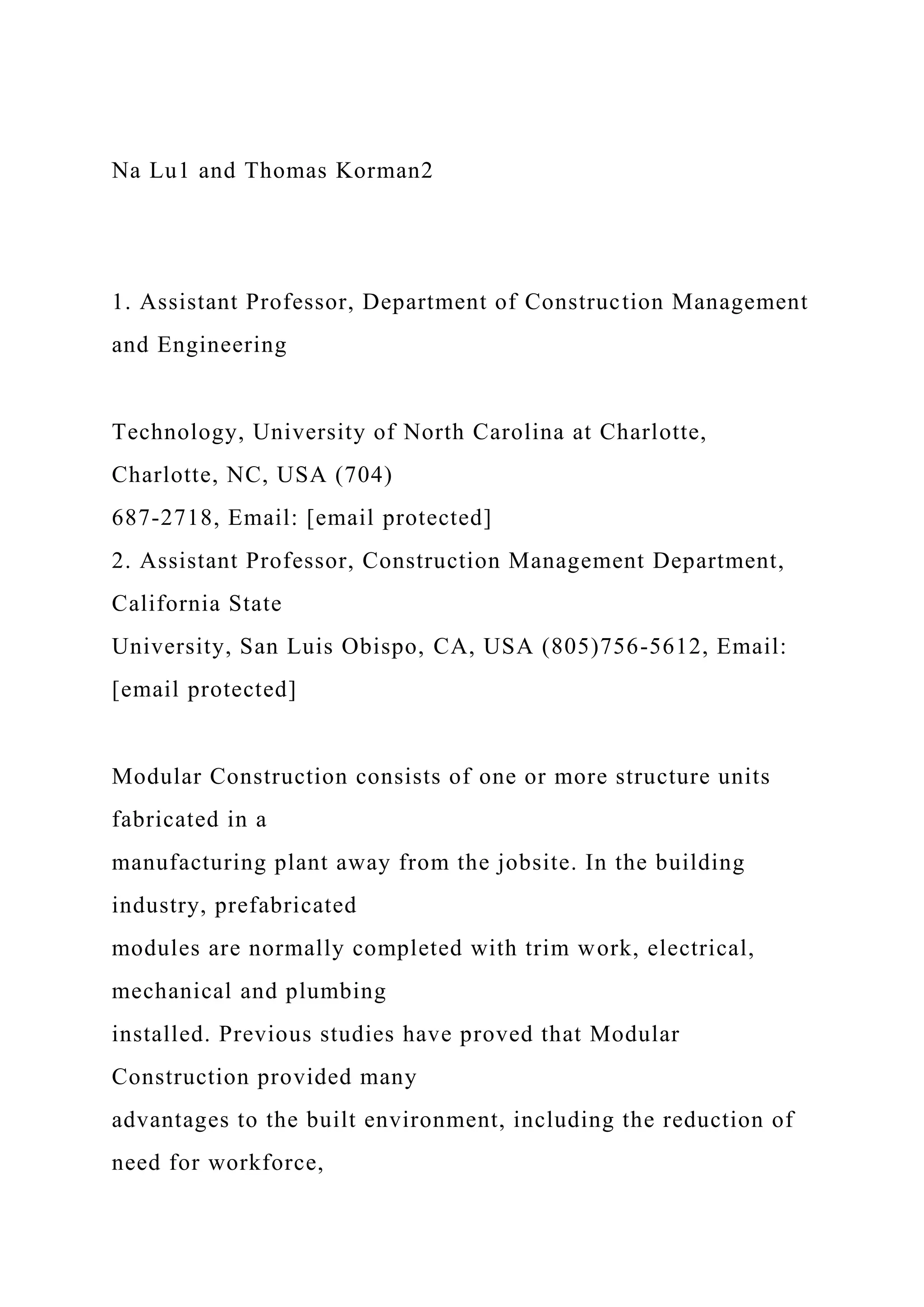 Na Lu1 and Thomas Korman2
1. Assistant Professor, Department of Construction Management
and Engineering
Technology, University of North Carolina at Charlotte,
Charlotte, NC, USA (704)
687-2718, Email: [email protected]
2. Assistant Professor, Construction Management Department,
California State
University, San Luis Obispo, CA, USA (805)756-5612, Email:
[email protected]
Modular Construction consists of one or more structure units
fabricated in a
manufacturing plant away from the jobsite. In the building
industry, prefabricated
modules are normally completed with trim work, electrical,
mechanical and plumbing
installed. Previous studies have proved that Modular
Construction provided many
advantages to the built environment, including the reduction of
need for workforce,
 