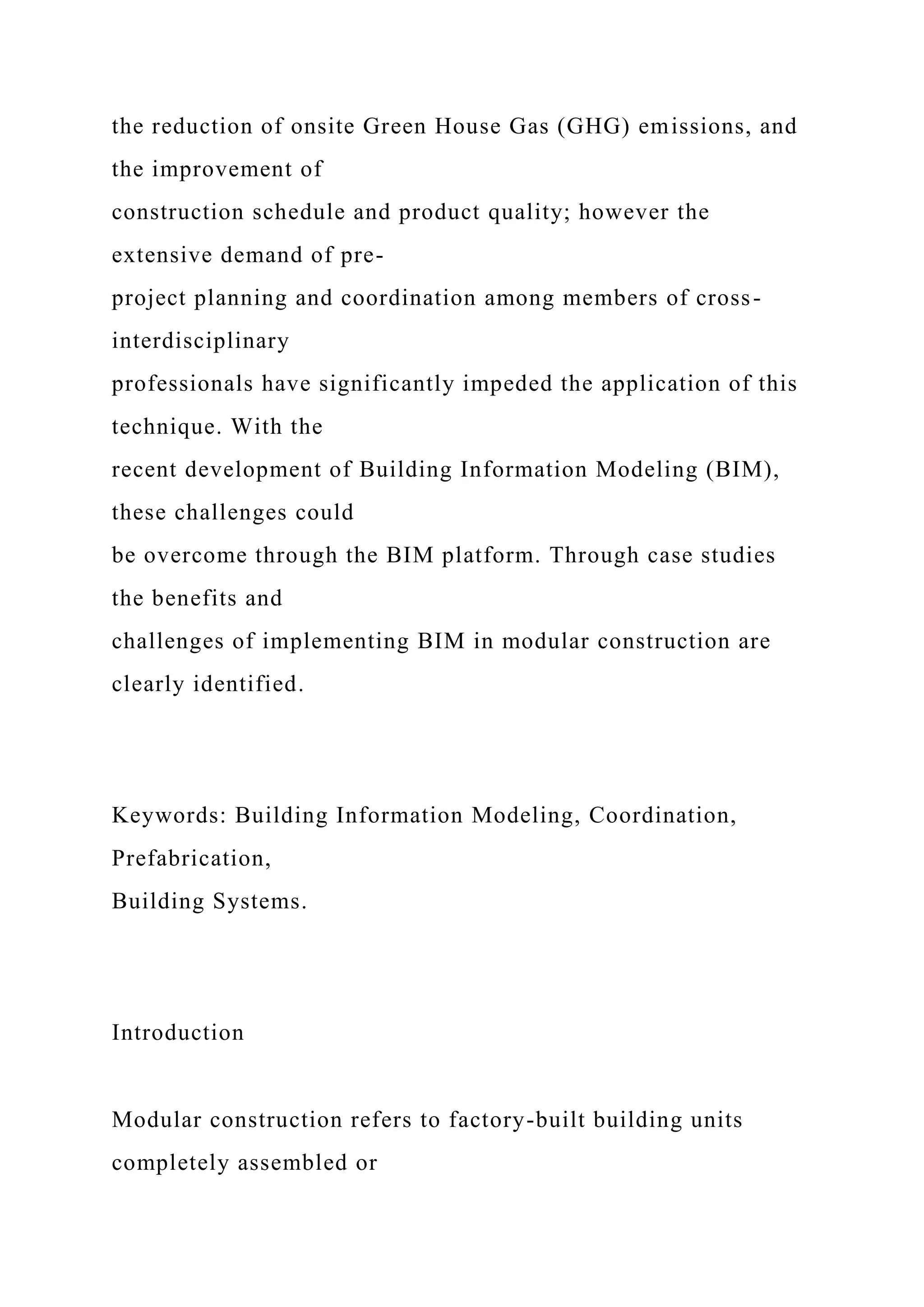 the reduction of onsite Green House Gas (GHG) emissions, and
the improvement of
construction schedule and product quality; however the
extensive demand of pre-
project planning and coordination among members of cross-
interdisciplinary
professionals have significantly impeded the application of this
technique. With the
recent development of Building Information Modeling (BIM),
these challenges could
be overcome through the BIM platform. Through case studies
the benefits and
challenges of implementing BIM in modular construction are
clearly identified.
Keywords: Building Information Modeling, Coordination,
Prefabrication,
Building Systems.
Introduction
Modular construction refers to factory-built building units
completely assembled or
 