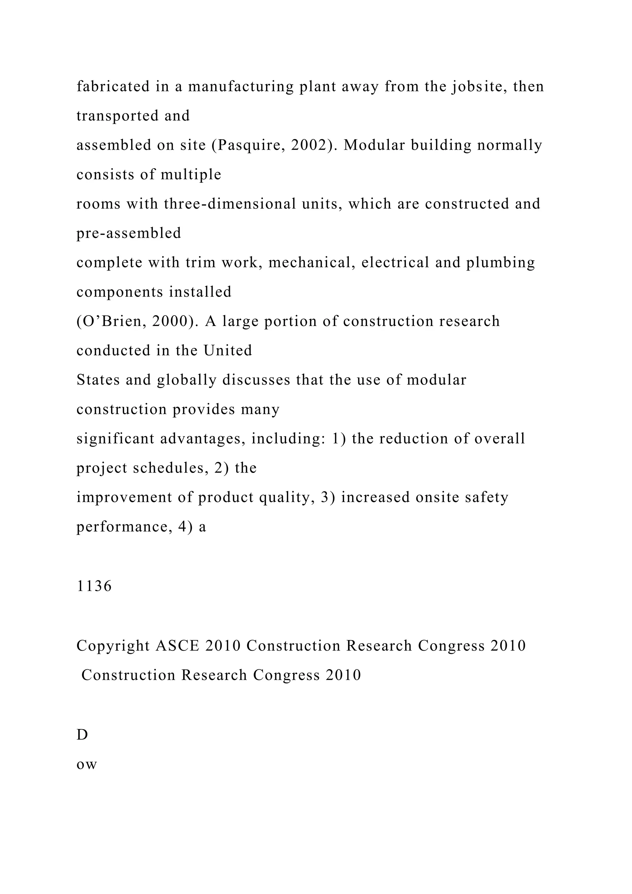 fabricated in a manufacturing plant away from the jobsite, then
transported and
assembled on site (Pasquire, 2002). Modular building normally
consists of multiple
rooms with three-dimensional units, which are constructed and
pre-assembled
complete with trim work, mechanical, electrical and plumbing
components installed
(O’Brien, 2000). A large portion of construction research
conducted in the United
States and globally discusses that the use of modular
construction provides many
significant advantages, including: 1) the reduction of overall
project schedules, 2) the
improvement of product quality, 3) increased onsite safety
performance, 4) a
1136
Copyright ASCE 2010 Construction Research Congress 2010
Construction Research Congress 2010
D
ow
 