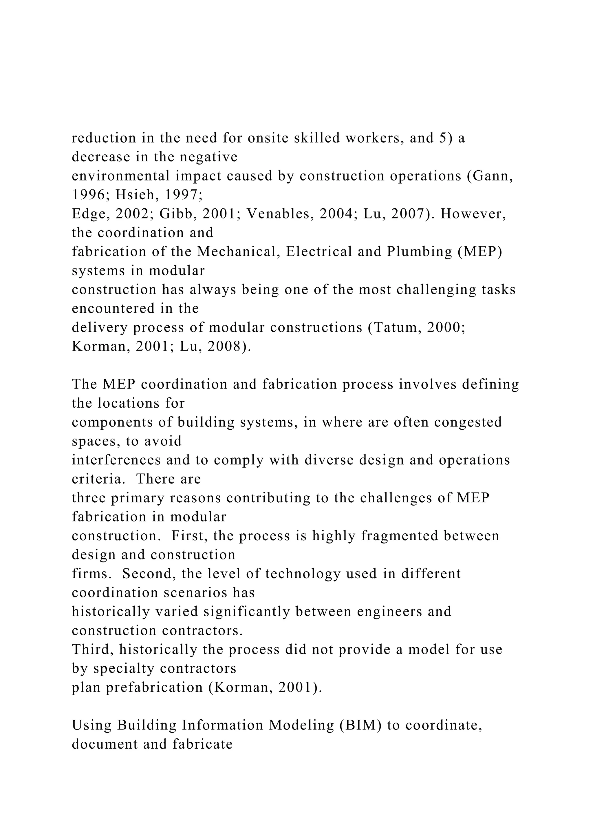 reduction in the need for onsite skilled workers, and 5) a
decrease in the negative
environmental impact caused by construction operations (Gann,
1996; Hsieh, 1997;
Edge, 2002; Gibb, 2001; Venables, 2004; Lu, 2007). However,
the coordination and
fabrication of the Mechanical, Electrical and Plumbing (MEP)
systems in modular
construction has always being one of the most challenging tasks
encountered in the
delivery process of modular constructions (Tatum, 2000;
Korman, 2001; Lu, 2008).
The MEP coordination and fabrication process involves defining
the locations for
components of building systems, in where are often congested
spaces, to avoid
interferences and to comply with diverse design and operations
criteria. There are
three primary reasons contributing to the challenges of MEP
fabrication in modular
construction. First, the process is highly fragmented between
design and construction
firms. Second, the level of technology used in different
coordination scenarios has
historically varied significantly between engineers and
construction contractors.
Third, historically the process did not provide a model for use
by specialty contractors
plan prefabrication (Korman, 2001).
Using Building Information Modeling (BIM) to coordinate,
document and fabricate
 