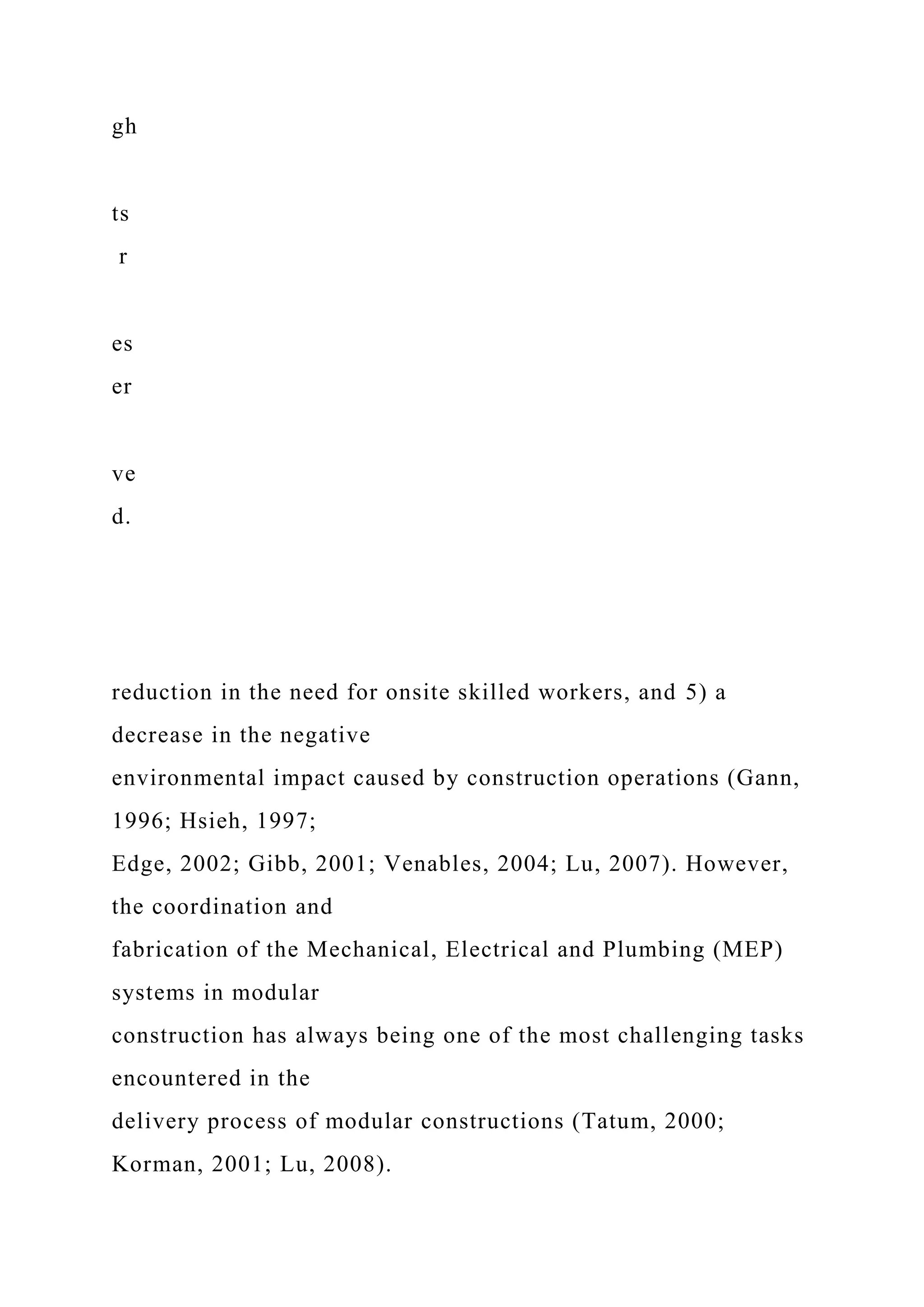 gh
ts
r
es
er
ve
d.
reduction in the need for onsite skilled workers, and 5) a
decrease in the negative
environmental impact caused by construction operations (Gann,
1996; Hsieh, 1997;
Edge, 2002; Gibb, 2001; Venables, 2004; Lu, 2007). However,
the coordination and
fabrication of the Mechanical, Electrical and Plumbing (MEP)
systems in modular
construction has always being one of the most challenging tasks
encountered in the
delivery process of modular constructions (Tatum, 2000;
Korman, 2001; Lu, 2008).
 