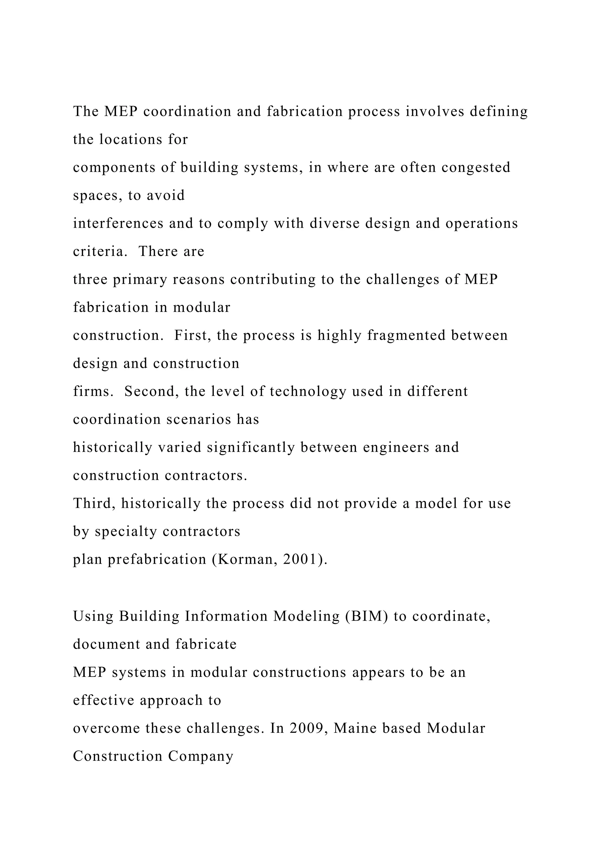 The MEP coordination and fabrication process involves defining
the locations for
components of building systems, in where are often congested
spaces, to avoid
interferences and to comply with diverse design and operations
criteria. There are
three primary reasons contributing to the challenges of MEP
fabrication in modular
construction. First, the process is highly fragmented between
design and construction
firms. Second, the level of technology used in different
coordination scenarios has
historically varied significantly between engineers and
construction contractors.
Third, historically the process did not provide a model for use
by specialty contractors
plan prefabrication (Korman, 2001).
Using Building Information Modeling (BIM) to coordinate,
document and fabricate
MEP systems in modular constructions appears to be an
effective approach to
overcome these challenges. In 2009, Maine based Modular
Construction Company
 