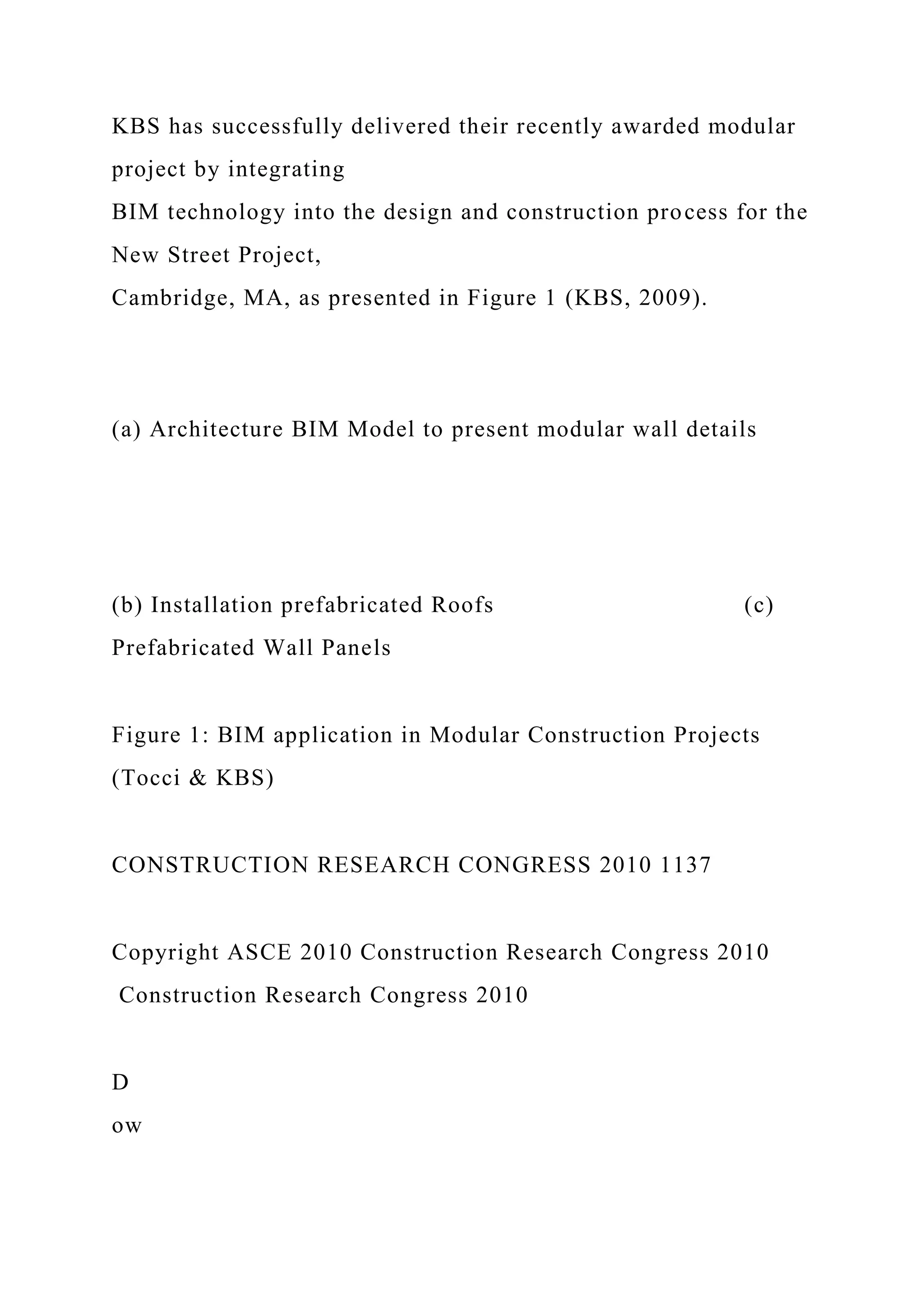 KBS has successfully delivered their recently awarded modular
project by integrating
BIM technology into the design and construction process for the
New Street Project,
Cambridge, MA, as presented in Figure 1 (KBS, 2009).
(a) Architecture BIM Model to present modular wall details
(b) Installation prefabricated Roofs (c)
Prefabricated Wall Panels
Figure 1: BIM application in Modular Construction Projects
(Tocci & KBS)
CONSTRUCTION RESEARCH CONGRESS 2010 1137
Copyright ASCE 2010 Construction Research Congress 2010
Construction Research Congress 2010
D
ow
 