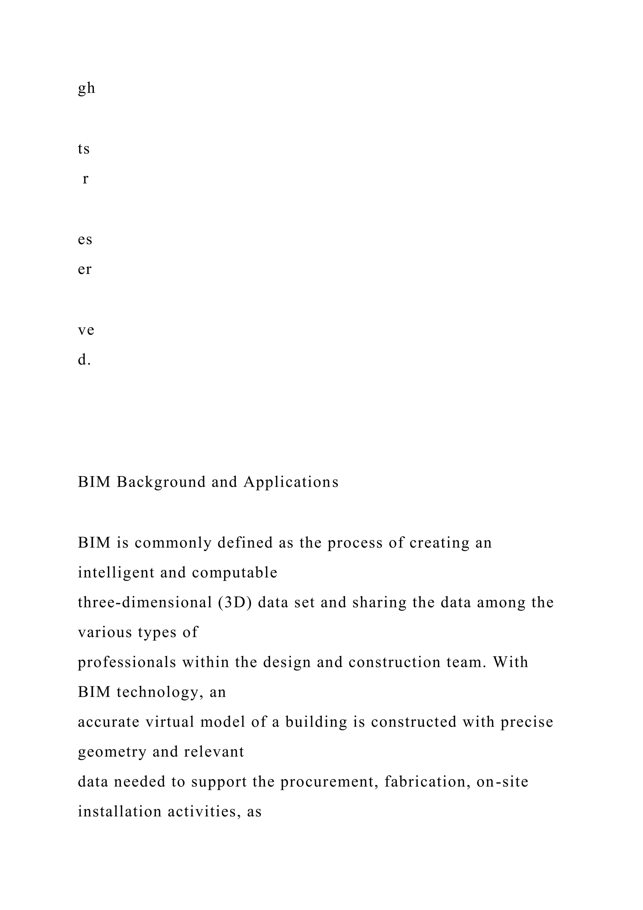 gh
ts
r
es
er
ve
d.
BIM Background and Applications
BIM is commonly defined as the process of creating an
intelligent and computable
three-dimensional (3D) data set and sharing the data among the
various types of
professionals within the design and construction team. With
BIM technology, an
accurate virtual model of a building is constructed with precise
geometry and relevant
data needed to support the procurement, fabrication, on-site
installation activities, as
 