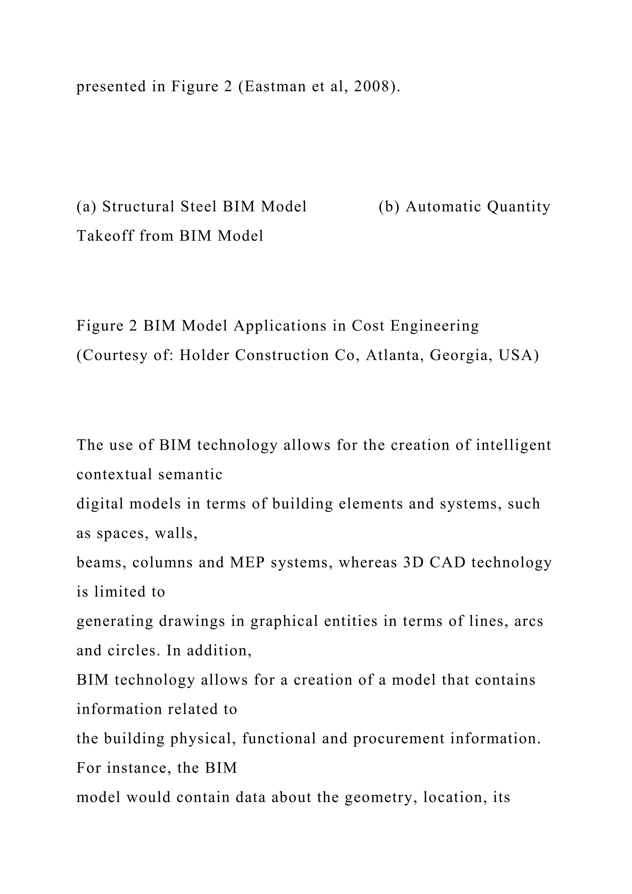 presented in Figure 2 (Eastman et al, 2008).
(a) Structural Steel BIM Model (b) Automatic Quantity
Takeoff from BIM Model
Figure 2 BIM Model Applications in Cost Engineering
(Courtesy of: Holder Construction Co, Atlanta, Georgia, USA)
The use of BIM technology allows for the creation of intelligent
contextual semantic
digital models in terms of building elements and systems, such
as spaces, walls,
beams, columns and MEP systems, whereas 3D CAD technology
is limited to
generating drawings in graphical entities in terms of lines, arcs
and circles. In addition,
BIM technology allows for a creation of a model that contains
information related to
the building physical, functional and procurement information.
For instance, the BIM
model would contain data about the geometry, location, its
 