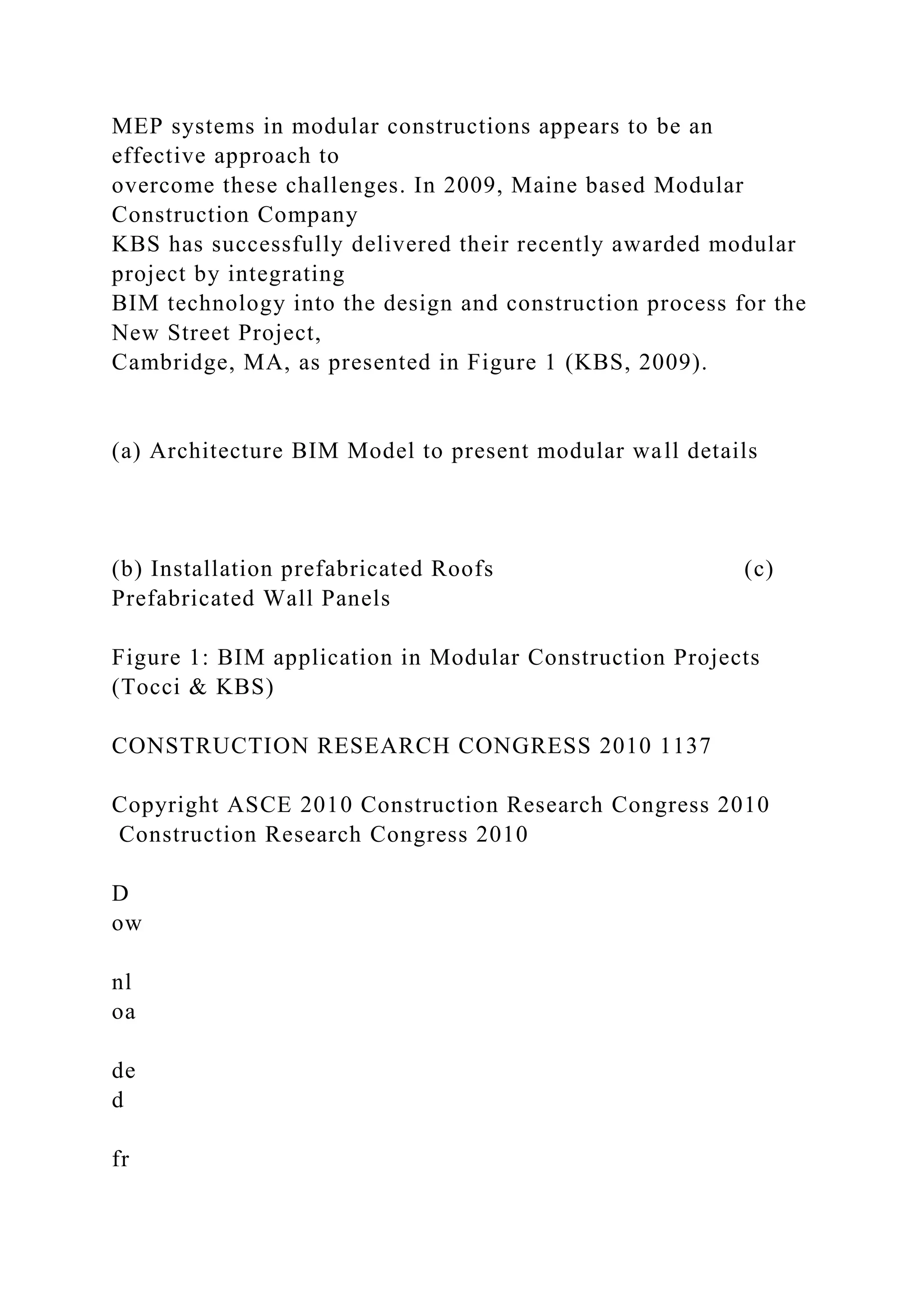 MEP systems in modular constructions appears to be an
effective approach to
overcome these challenges. In 2009, Maine based Modular
Construction Company
KBS has successfully delivered their recently awarded modular
project by integrating
BIM technology into the design and construction process for the
New Street Project,
Cambridge, MA, as presented in Figure 1 (KBS, 2009).
(a) Architecture BIM Model to present modular wall details
(b) Installation prefabricated Roofs (c)
Prefabricated Wall Panels
Figure 1: BIM application in Modular Construction Projects
(Tocci & KBS)
CONSTRUCTION RESEARCH CONGRESS 2010 1137
Copyright ASCE 2010 Construction Research Congress 2010
Construction Research Congress 2010
D
ow
nl
oa
de
d
fr
 
