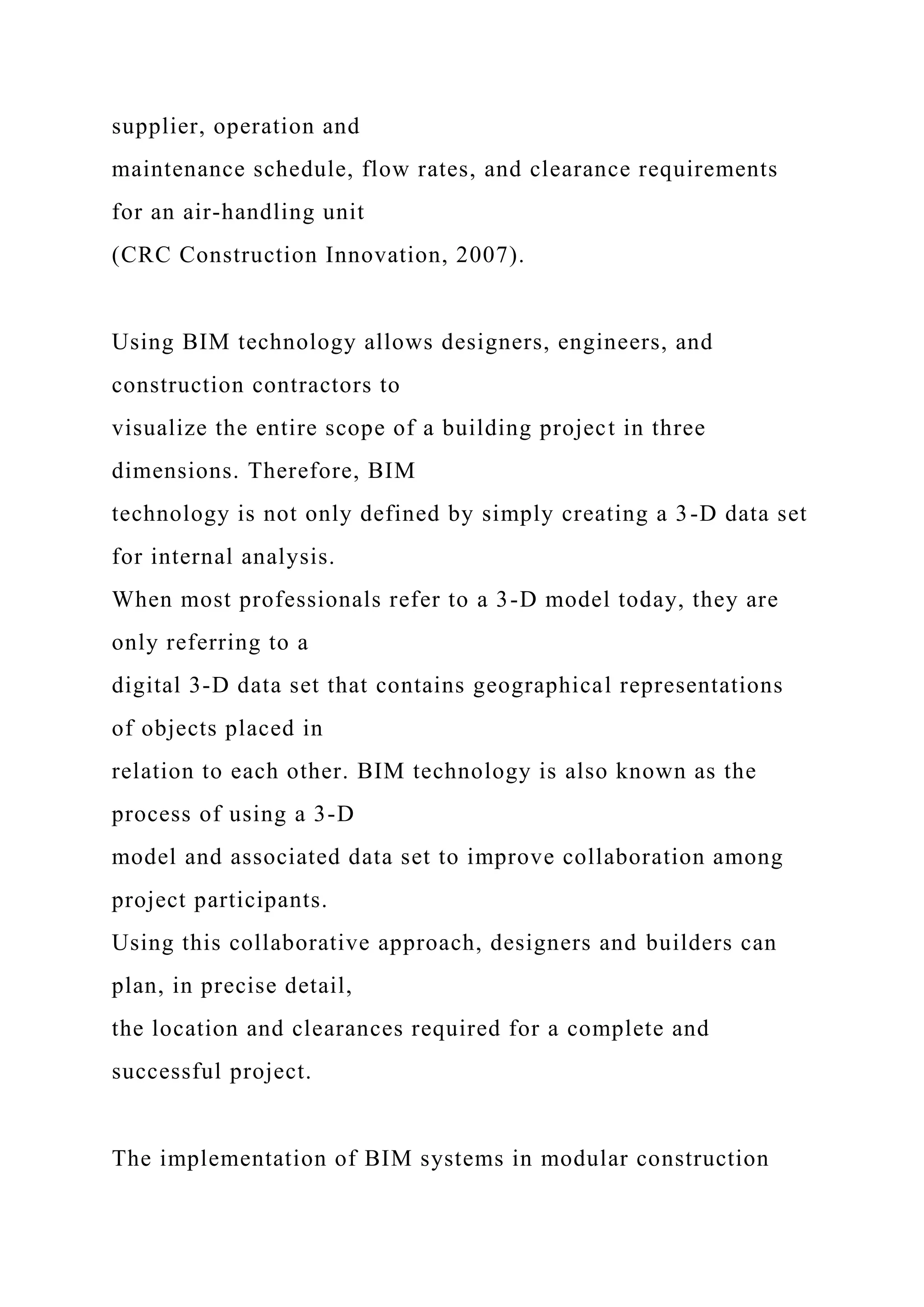 supplier, operation and
maintenance schedule, flow rates, and clearance requirements
for an air-handling unit
(CRC Construction Innovation, 2007).
Using BIM technology allows designers, engineers, and
construction contractors to
visualize the entire scope of a building project in three
dimensions. Therefore, BIM
technology is not only defined by simply creating a 3-D data set
for internal analysis.
When most professionals refer to a 3-D model today, they are
only referring to a
digital 3-D data set that contains geographical representations
of objects placed in
relation to each other. BIM technology is also known as the
process of using a 3-D
model and associated data set to improve collaboration among
project participants.
Using this collaborative approach, designers and builders can
plan, in precise detail,
the location and clearances required for a complete and
successful project.
The implementation of BIM systems in modular construction
 