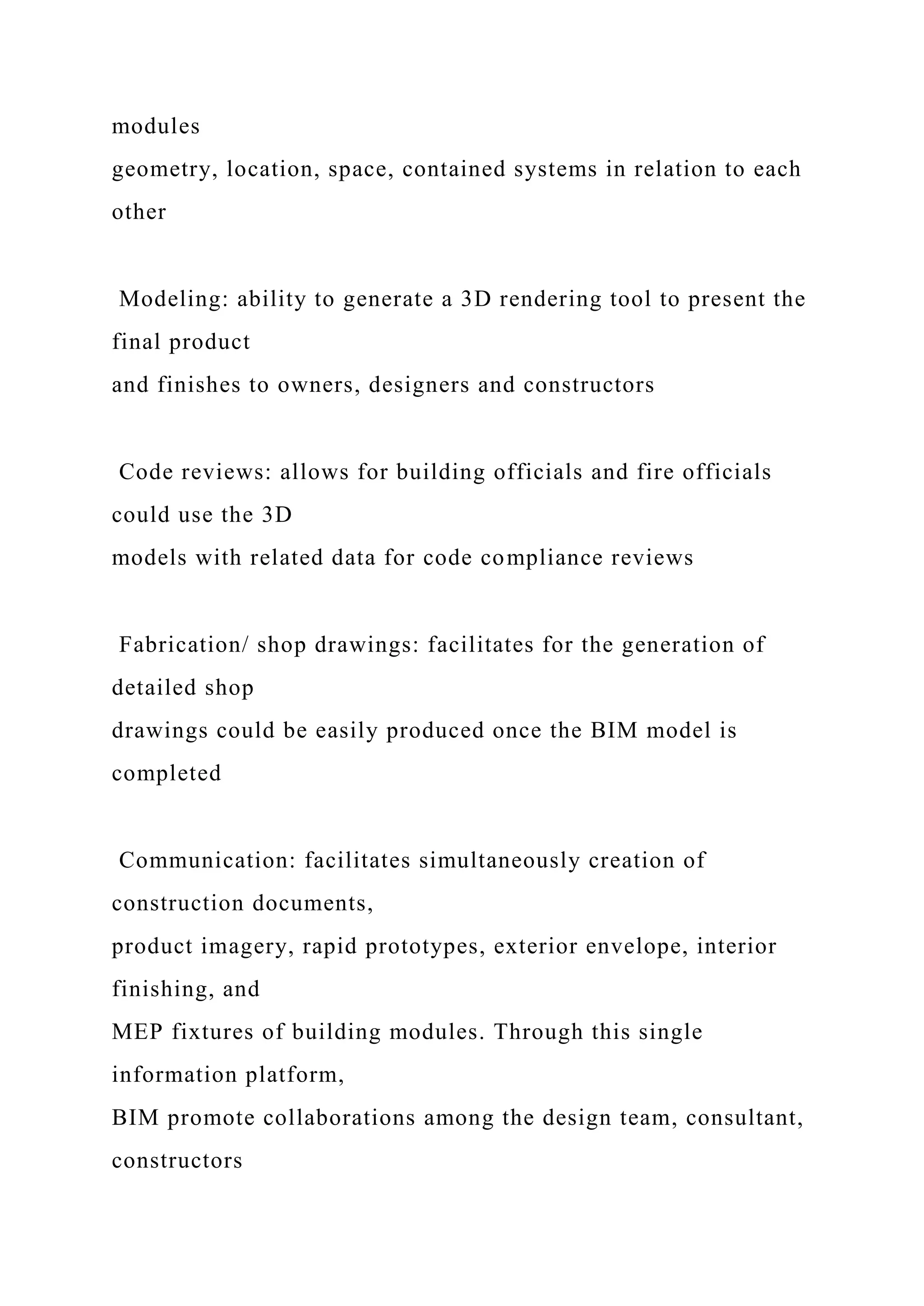 modules
geometry, location, space, contained systems in relation to each
other
Modeling: ability to generate a 3D rendering tool to present the
final product
and finishes to owners, designers and constructors
Code reviews: allows for building officials and fire officials
could use the 3D
models with related data for code compliance reviews
Fabrication/ shop drawings: facilitates for the generation of
detailed shop
drawings could be easily produced once the BIM model is
completed
Communication: facilitates simultaneously creation of
construction documents,
product imagery, rapid prototypes, exterior envelope, interior
finishing, and
MEP fixtures of building modules. Through this single
information platform,
BIM promote collaborations among the design team, consultant,
constructors
 