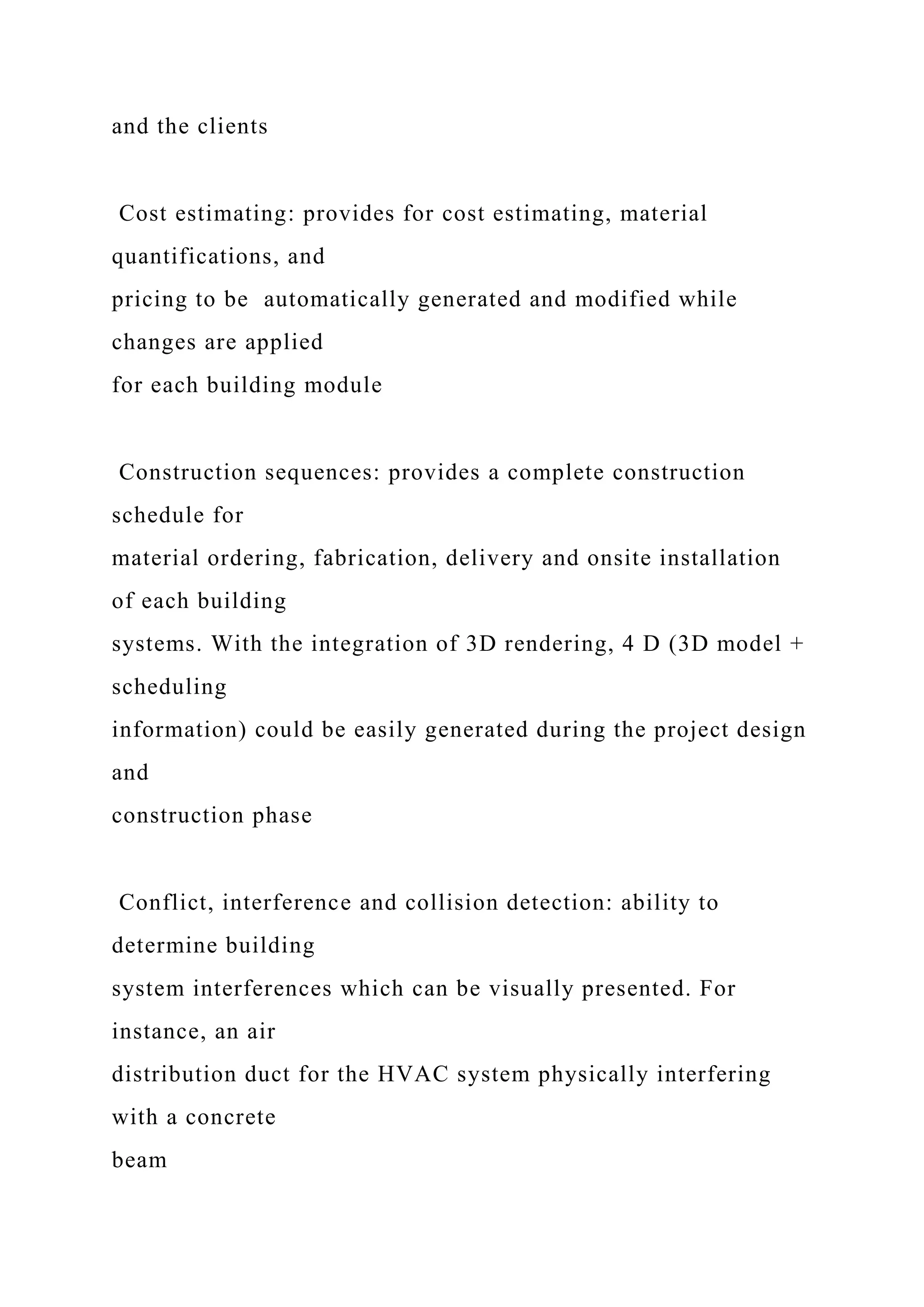 and the clients
Cost estimating: provides for cost estimating, material
quantifications, and
pricing to be automatically generated and modified while
changes are applied
for each building module
Construction sequences: provides a complete construction
schedule for
material ordering, fabrication, delivery and onsite installation
of each building
systems. With the integration of 3D rendering, 4 D (3D model +
scheduling
information) could be easily generated during the project design
and
construction phase
Conflict, interference and collision detection: ability to
determine building
system interferences which can be visually presented. For
instance, an air
distribution duct for the HVAC system physically interfering
with a concrete
beam
 