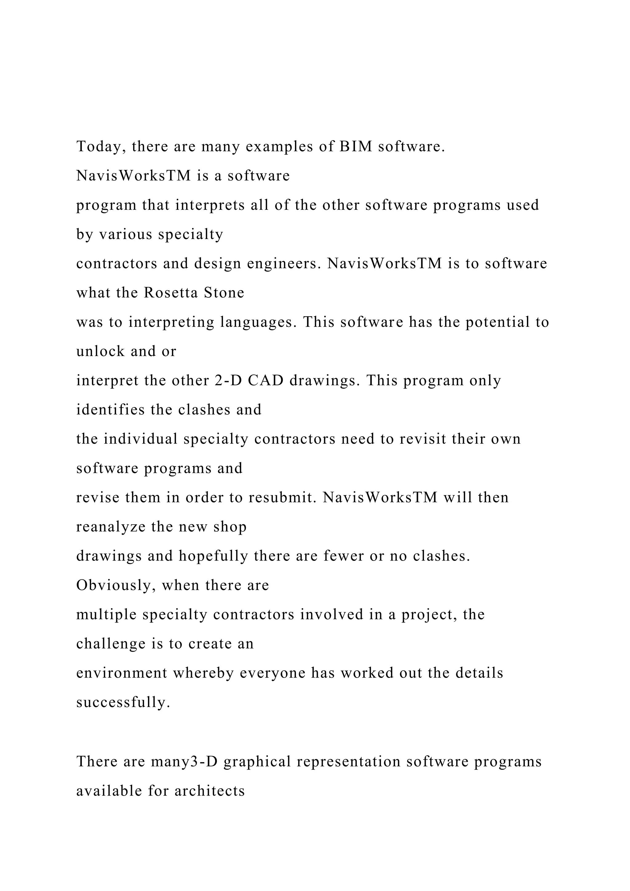 Today, there are many examples of BIM software.
NavisWorksTM is a software
program that interprets all of the other software programs used
by various specialty
contractors and design engineers. NavisWorksTM is to software
what the Rosetta Stone
was to interpreting languages. This software has the potential to
unlock and or
interpret the other 2-D CAD drawings. This program only
identifies the clashes and
the individual specialty contractors need to revisit their own
software programs and
revise them in order to resubmit. NavisWorksTM will then
reanalyze the new shop
drawings and hopefully there are fewer or no clashes.
Obviously, when there are
multiple specialty contractors involved in a project, the
challenge is to create an
environment whereby everyone has worked out the details
successfully.
There are many3-D graphical representation software programs
available for architects
 