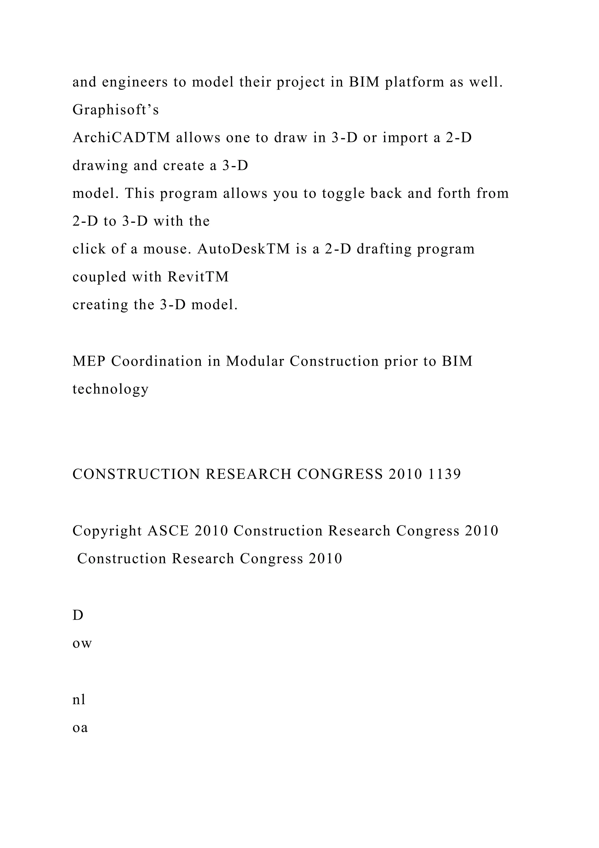 and engineers to model their project in BIM platform as well.
Graphisoft’s
ArchiCADTM allows one to draw in 3-D or import a 2-D
drawing and create a 3-D
model. This program allows you to toggle back and forth from
2-D to 3-D with the
click of a mouse. AutoDeskTM is a 2-D drafting program
coupled with RevitTM
creating the 3-D model.
MEP Coordination in Modular Construction prior to BIM
technology
CONSTRUCTION RESEARCH CONGRESS 2010 1139
Copyright ASCE 2010 Construction Research Congress 2010
Construction Research Congress 2010
D
ow
nl
oa
 
